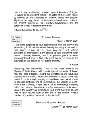To Portalis
and
Récamier.
Dispatch
to Portalis.
that is to say, a Milanese, he coped against Austria at Bologna.
He would be an excellent choice. The votes of the French might,
by settling on one candidate or another, decide the election.
Rightly or wrongly, these cardinals are believed to be hostile to
the present system of His Majesty's Government, and the
Sardinian faction is reckoning on them.
"I have the honour to be, etc[52]."
To Madame Récamier
"Rome, 3 March 1829.
"I am quite surprised at your acquaintance with the story of my
excavation; I did not remember having written you so well on
that subject. I am, as you think, very busy: left without
directions or instructions, I am obliged to take everything upon
myself. I believe, however, that I can promise you a moderate
and enlightened pope, if God only grant that he be made at the
expiration of the interim of M. Portalis' ministry."
"4 March.
"Yesterday, Ash Wednesday, I was on my knees alone in the
Church of Santa Croce, which rests against the walls of Rome,
near the Porta di Napoli. I heard the monotonous and lugubrious
chanting of the monks within that solitude: I should have liked
myself to be in a frock, singing among those ruins. What a spot
to appease ambition and to contemplate the vanities of earth!
While I am suffering, I hear that M. de La Ferronnays is getting
better; he rides on horseback, and his convalescence is looked
upon in the country as miraculous: God grant that it be so, and
that he may resume work at the end of the interim. What a
number of questions that would solve for me!"
Dispatch to M. le comte Portalis
"Sunday[53] 15 March 1829.
 