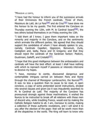 "Monsieur le comte,
"I have had the honour to inform you of the successive arrivals
of their Eminences the French cardinals. Three of them,
Messieurs de Latil, de La Fare[54] and de Croy[55] have done me
the honour to be my guests. The first entered the Conclave on
Thursday evening the 12th, with M. le Cardinal Isoard[56]; the
two others locked themselves in on Friday evening the 13th.
"I told them all I know; I gave them important notes on the
minority and majority in the Conclave, and on the sentiments
which animate the different parties. We agreed that they should
support the candidates of whom I have already spoken to you,
namely, Cardinals Capellari, Oppizzoni, Benvenuti, Zurla,
Castiglioni and, lastly, Pacca and Di Gregorio; and that they
should reject the cardinals of the Sardinian faction: Pedicini,
Giustiniani, Galleffi, and Cristaldi[57].
"I hope that this good intelligence between the ambassadors and
cardinals will have the best effect: at least I shall have nothing
with which to reproach myself if passions or interests intervene
to deceive my hopes.
"I have, monsieur le comte, discovered dangerous and
contemptible intrigues carried on between Paris and Rome
through the channel of Monsignor Lambruschini, the Nuncio[58].
It was no less a question than to cause to be read, in open
conclave, a copy of some pretended secret instructions, divided
into several clauses and given (so it was impudently asserted) to
M. le Cardinal de Latil. The majority of the Conclave has
pronounced strongly against these machinations; it wished the
Nuncio to be instructed to break off all relations with those men
of discord who, while troubling France, would end by making the
Catholic Religion hateful to all. I am, monsieur le comte, making
a collection of these authentic revelations, and I will send it to
you after the election of the pope: that will be worth more than
all the dispatches in the world. The King will learn to know who
 