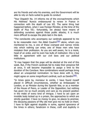 are his friends and who his enemies, and the Government will be
able to rely on facts suited to guide its conduct
"Your Dispatch No. 14 informs me of the encroachments which
His Holiness' Nuncio endeavoured to renew in France in
connection with the death of Leo XII. The same thing had
happened before, when I was Foreign Minister, at the time of the
death of Pius VII.: fortunately, we always have means of
defending ourselves against those public attacks; it is much
more difficult to escape the plots laid in the dark.
"The conclavists who accompany our cardinals appeared to me
to be reasonable men: the Abbé Coudrin[59] alone, whom you
mentioned to me, is one of those cramped and narrow minds
into which nothing can enter, one of those men who have
mistaken their profession. As you are well aware, he is a monk,
head of an order, and he even has bulls of institution: this is but
little in agreement with our civil laws and our political
institutions.
"It may happen that the pope will be elected at the end of this
week. But, if the French cardinals fail to make their presence felt
at once, it will become impossible to assign a limit to the
duration of the Conclave. New combinations would perhaps bring
about an unexpected nomination: to have done with it, they
might agree on some insignificant cardinal, such as Dandini[60].
"In times gone by, monsieur le comte, I have found myself
placed in difficult circumstances, whether as Ambassador to
London, or as Minister during the Spanish War, or as a member
of the House of Peers, or Leader of the Opposition; but nothing
has given me so much anxiety and care as my present position
in the midst of every kind of intrigue. I have to act upon an
invisible body locked up in a prison, the approaches to which are
strictly guarded. I have no money to give, no places to promise;
the decaying passions of fifty old men give me no hold on them.
I have to fight against stupidity in some, against ignorance of
the times in others; fanaticism in these, craft and duplicity in
 