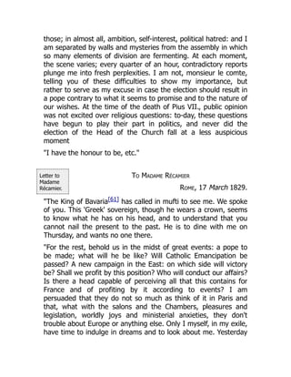 Letter to
Madame
Récamier.
those; in almost all, ambition, self-interest, political hatred: and I
am separated by walls and mysteries from the assembly in which
so many elements of division are fermenting. At each moment,
the scene varies; every quarter of an hour, contradictory reports
plunge me into fresh perplexities. I am not, monsieur le comte,
telling you of these difficulties to show my importance, but
rather to serve as my excuse in case the election should result in
a pope contrary to what it seems to promise and to the nature of
our wishes. At the time of the death of Pius VII., public opinion
was not excited over religious questions: to-day, these questions
have begun to play their part in politics, and never did the
election of the Head of the Church fall at a less auspicious
moment
"I have the honour to be, etc."
To Madame Récamier
Rome, 17 March 1829.
"The King of Bavaria[61] has called in mufti to see me. We spoke
of you. This 'Greek' sovereign, though he wears a crown, seems
to know what he has on his head, and to understand that you
cannot nail the present to the past. He is to dine with me on
Thursday, and wants no one there.
"For the rest, behold us in the midst of great events: a pope to
be made; what will he be like? Will Catholic Emancipation be
passed? A new campaign in the East: on which side will victory
be? Shall we profit by this position? Who will conduct our affairs?
Is there a head capable of perceiving all that this contains for
France and of profiting by it according to events? I am
persuaded that they do not so much as think of it in Paris and
that, what with the salons and the Chambers, pleasures and
legislation, worldly joys and ministerial anxieties, they don't
trouble about Europe or anything else. Only I myself, in my exile,
have time to indulge in dreams and to look about me. Yesterday
 