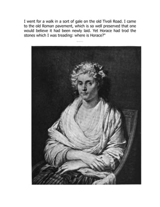 I went for a walk in a sort of gale on the old Tivoli Road. I came
to the old Roman pavement, which is so well preserved that one
would believe it had been newly laid. Yet Horace had trod the
stones which I was treading: where is Horace?"
 