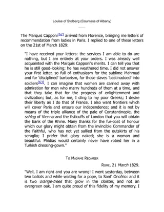 Louise of Stolberg (Countess of Albany)
The Marquis Capponi[62] arrived from Florence, bringing me letters of
recommendation from ladies in Paris. I replied to one of these letters
on the 21st of March 1829:
"I have received your letters: the services I am able to do are
nothing, but I am entirely at your orders. I was already well
acquainted with the Marquis Capponi's merits. I can tell you that
he is still good-looking; he has weathered time. I did not answer
your first letter, so full of enthusiasm for the sublime Mahmud
and for 'disciplined' barbarism, for those slaves 'bastinadoed' into
soldiers[63]. I can imagine that women are carried away with
admiration for men who marry hundreds of them at a time, and
that they take that for the progress of enlightenment and
civilization; but, as for me, I cling to my poor Greeks; I desire
their liberty as I do that of France. I also want frontiers which
will cover Paris and ensure our independence; and it is not by
means of the triple alliance of the pale of Constantinople, the
schlag of Vienna and the fisticuffs of London that you will obtain
the bank of the Rhine. Many thanks for the fur-coat of honour
which our glory might obtain from the invincible Commander of
the Faithful, who has not yet sallied from the outskirts of his
seraglio; I prefer that glory naked; she is a woman and
beautiful: Phidias would certainly never have robed her in a
Turkish dressing-gown."
To Madame Récamier
Rome, 21 March 1829.
"Well, I am right and you are wrong! I went yesterday, between
two ballots and while waiting for a pope, to Sant' Onofrio: and it
is two orange-trees that grow in the cloister, and not an
evergreen oak. I am quite proud of this fidelity of my memory. I
 