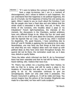 Récamier. "If I were to believe the rumours of Rome, we should
have a pope to-morrow; but I am in a moment of
discouragement, and I refuse to believe in such happiness. You
can understand that that happiness is not political happiness, the
joy of a triumph, but the happiness of being free and seeing you
again. When I speak to you so much about the Conclave, I am
like the people who have a fixed idea and who believe that the
whole world is interested in that idea. And yet, in Paris, who
thinks of the Conclave, who troubles about a pope or my
tribulations? French light-heartedness, the interests of the
moment, the discussions in the Chambers, excited ambitions
have very different things to do. When the Duc de Laval used
also to write to me of his cares about the Conclave, preoccupied
with the Spanish War as I was, I used to say, when I received
his dispatches, 'Oh, good Heavens, I have something else to
think of!' and M. Portalis is applying the lex talionis to me to-day.
Nevertheless, one may fairly say that things at that time were
not what they are now: religious ideas were not mixed up with
political ideas as they have since been throughout Europe; the
quarrel did not lie there; the nomination could not, as it does
now, disturb or pacify States.
"Since the letter which informed me that M. de La Ferronnays'
leave had been extended and that he had left for Rome, I have
heard nothing: still, I believe that news true.
"M. Thierry has written me a touching letter from Hyères; he
tells me that he is dying, and still he wants a place in the
Academy of Inscriptions and asks me to write for him. I am
going to do so. My excavation continues to give me
sarcophaguses; death can only yield what it possesses. The
Poussin monument is getting on. It will be noble and large. You
cannot imagine how the picture of the Arcadian Shepherds was
made for a bas-relief, nor how well it suits sculpture."
"28 March.
 
