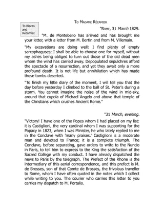 To Blacas
and
Récamier.
To Madame Récamier
"Rome, 31 March 1829.
"M. de Montebello has arrived and has brought me
your letter, with a letter from M. Bertin and from M. Villemain.
"My excavations are doing well: I find plenty of empty
sarcophaguses; I shall be able to choose one for myself, without
my ashes being obliged to turn out those of the old dead men
whom the wind has carried away. Depopulated sepulchres afford
the spectacle of a resurrection, and yet they await only a more
profound death. It is not life but annihilation which has made
those tombs deserted.
"To finish my little diary of the moment, I will tell you that the
day before yesterday I climbed to the ball of St. Peter's during a
storm. You cannot imagine the noise of the wind in mid-sky,
around that cupola of Michael Angelo and above that temple of
the Christians which crushes Ancient Rome."
"31 March, evening.
"Victory! I have one of the Popes whom I had placed on my list:
it is Castiglioni, the very cardinal whom I was supporting for the
Papacy in 1823, when I was Minister, he who lately replied to me
in the Conclave with 'many praises.' Castiglioni is a moderate
man and devoted to France; it is a complete triumph. The
Conclave, before separating, gave orders to write to the Nuncio
in Paris, to tell him to express to the King the satisfaction of the
Sacred College with my conduct. I have already dispatched the
news to Paris by the telegraph. The Prefect of the Rhone is the
intermediary of this aerial correspondence, and this prefect is M.
de Brosses, son of that Comte de Brosses, the frivolous traveller
to Rome, whom I have often quoted in the notes which I collect
while writing to you. The courier who carries this letter to you
carries my dispatch to M. Portalis.
 