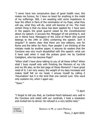 Dispatch
to Portalis.
"I never have two consecutive days of good health now; this
makes me furious, for I have no heart for anything in the midst
of my sufferings. Still, I am awaiting with some impatience to
hear the effect in Paris of the nomination of my Pope, what they
will say, what they will do, what will become of me. The most
certain thing is that my leave has been applied for. I have seen
in the papers the great quarrel raised by the Constitutionnel
about my speech; it accuses the Messager of not printing it, and
we in Rome have Messagers of the 22nd of March (the quarrel
belongs to the 24th or 25th) containing the speech. Isn't it
singular? It seems clear that there are two editions, one for
Rome and the other for Paris. Poor people! I am thinking of the
mistake made by another paper; it assures its readers that the
Conclave was very much dissatisfied with this speech: what can
it have said when it read the praises given me by Cardinal
Castiglioni, who has become Pope?
"When shall I have done talking to you of all these trifles? When
shall I busy myself only with finishing the Memoirs of my Life
and my life also, as the last page of those Memoirs? I have great
need of it; I am very weary, the weight of my days increases and
makes itself felt on my head; I amuse myself by calling it
'rheumatism' but it is the kind that one cannot cure. One word
only sustains me, when I again say:
"'Soon.'"
"3 April.
"I forgot to tell you that, as Cardinal Fesch behaved very well in
the Conclave and voted with our cardinals, I took a resolution
and invited him to dinner. He refused in a very tactful note."
Dispatch to M. le comte Portalis
"Rome, 2 April 1829.
 