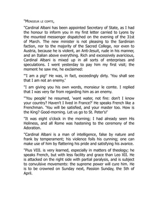 "Monsieur le comte,
"Cardinal Albani has been appointed Secretary of State, as I had
the honour to inform you in my first letter carried to Lyons by
the mounted messenger dispatched on the evening of the 31st
of March. The new minister is not pleasing to the Sardinian
faction, nor to the majority of the Sacred College, nor even to
Austria, because he is violent, an Anti-Jesuit, rude in his manner,
and an Italian above everything. Rich and excessively avaricious,
Cardinal Albani is mixed up in all sorts of enterprises and
speculations. I went yesterday to pay him my first visit; the
moment he saw me, he exclaimed:
"'I am a pig!' He was, in fact, exceedingly dirty. 'You shall see
that I am not an enemy.'
"I am giving you his own words, monsieur le comte. I replied
that I was very far from regarding him as an enemy.
"'You people' he resumed, 'want water, not fire: don't I know
your country? Haven't I lived in France?' He speaks French like a
Frenchman. 'You will be satisfied, and your master too. How is
the King? Good-morning. Let us go to St. Peter's!'
"It was eight o'clock in the morning; I had already seen His
Holiness, and all Rome was hastening to the ceremony of the
Adoration.
"Cardinal Albani is a man of intelligence, false by nature and
frank by temperament; his violence foils his cunning; one can
make use of him by flattering his pride and satisfying his avarice.
"Pius VIII. is very learned, especially in matters of theology; he
speaks French, but with less facility and grace than Leo XII. He
is attacked on the right side with partial paralysis, and is subject
to convulsive movements: the supreme power will cure him. He
is to be crowned on Sunday next, Passion Sunday, the 5th of
April.
 