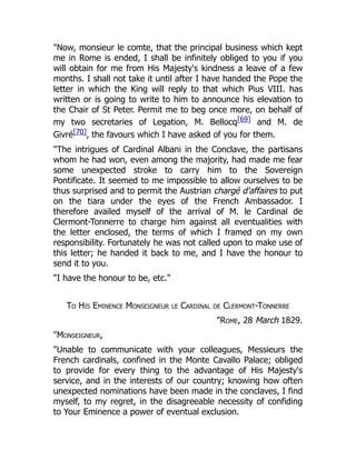 "Now, monsieur le comte, that the principal business which kept
me in Rome is ended, I shall be infinitely obliged to you if you
will obtain for me from His Majesty's kindness a leave of a few
months. I shall not take it until after I have handed the Pope the
letter in which the King will reply to that which Pius VIII. has
written or is going to write to him to announce his elevation to
the Chair of St Peter. Permit me to beg once more, on behalf of
my two secretaries of Legation, M. Bellocq[69] and M. de
Givré[70], the favours which I have asked of you for them.
"The intrigues of Cardinal Albani in the Conclave, the partisans
whom he had won, even among the majority, had made me fear
some unexpected stroke to carry him to the Sovereign
Pontificate. It seemed to me impossible to allow ourselves to be
thus surprised and to permit the Austrian chargé d'affaires to put
on the tiara under the eyes of the French Ambassador. I
therefore availed myself of the arrival of M. le Cardinal de
Clermont-Tonnerre to charge him against all eventualities with
the letter enclosed, the terms of which I framed on my own
responsibility. Fortunately he was not called upon to make use of
this letter; he handed it back to me, and I have the honour to
send it to you.
"I have the honour to be, etc."
To His Eminence Monseigneur le Cardinal de Clermont-Tonnerre
"Rome, 28 March 1829.
"Monseigneur,
"Unable to communicate with your colleagues, Messieurs the
French cardinals, confined in the Monte Cavallo Palace; obliged
to provide for every thing to the advantage of His Majesty's
service, and in the interests of our country; knowing how often
unexpected nominations have been made in the conclaves, I find
myself, to my regret, in the disagreeable necessity of confiding
to Your Eminence a power of eventual exclusion.
 