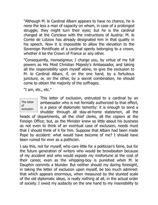 The letter
of
exclusion.
"Although M. le Cardinal Albani appears to have no chance, he is
none the less a man of capacity on whom, in case of a prolonged
struggle, they might turn their eyes; but he is the cardinal
charged at the Conclave with the instructions of Austria: M. le
Comte de Lützow has already designated him in that quality in
his speech. Now it is impossible to allow the elevation to the
Sovereign Pontificate of a cardinal openly belonging to a crown,
whether it be the Crown of France or any other.
"Consequently, monseigneur, I charge you, by virtue of my full
powers as His Most Christian Majesty's Ambassador, and taking
all the responsibility upon myself alone, to give the exclusion to
M. le Cardinal Albani, if, on the one hand, by a fortuitous
juncture, or, on the other, by a secret combination, he should
come to obtain the majority of the suffrages.
"I am, etc., etc."
This letter of exclusion, entrusted to a cardinal by an
ambassador who is not formally authorized to that effect,
is a piece of diplomatic temerity: it is enough to send a
shudder through all stay-at-home statesmen, all the
heads of departments, all the chief clerks, all the copiers at the
Foreign Office; but, as the Minister knew so little about his business
as not even to think of an eventual case of exclusion, needs must
that I should think of it for him. Suppose that Albani had been made
Pope by accident: what would have become of me? I should have
been ruined for ever as a politician.
I say this, not for myself, who care little for a politician's fame, but for
the future generation of writers who would be browbeaten because
of my accident and who would expiate my misfortune at the cost of
their career, even as the whipping-boy is punished when M. le
Dauphin commits a blunder. But neither should my daring foresight,
in taking the letter of exclusion upon myself, be too much admired:
that which appears enormous, when measured by the stunted scale
of the old diplomatic ideas, is really nothing at all, in the actual order
of society. I owed my audacity on the one hand to my insensibility to
 