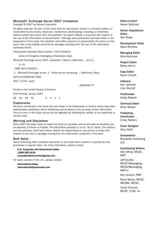 Microsoft® Exchange Server 2007 Unleashed
Copyright © 2007 by Pearson Education
All rights reserved. No part of this book shall be reproduced, stored in a retrieval system, or
transmitted by any means, electronic, mechanical, photocopying, recording, or otherwise,
without written permission from the publisher. No patent liability is assumed with respect to
the use of the information contained herein. Although every precaution has been taken in the
preparation of this book, the publisher and author assume no responsibility for errors or omis-
sions. Nor is any liability assumed for damages resulting from the use of the information
contained herein.
International Standard Book Number: 0-672-32920-4
Library of Congress Cataloging-in-Publication Data
Microsoft Exchange server 2007 unleashed / Rand H. Morimoto ... [et al.].
p. cm.
ISBN 0-672-32920-4
1. Microsoft Exchange server. 2. Client/server computing. I. Morimoto, Rand.
QA76.9.C55M5296 2006
005.7’1376—dc22
2006038777
Printed in the United States of America
First Printing: January 2007
06 05 04 03 4 3 2 1
Trademarks
All terms mentioned in this book that are known to be trademarks or service marks have been
appropriately capitalized. Sams Publishing cannot attest to the accuracy of this information.
Use of a term in this book should not be regarded as affecting the validity of any trademark or
service mark.
Warning and Disclaimer
Every effort has been made to make this book as complete and as accurate as possible, but
no warranty or fitness is implied. The information provided is on an “as is” basis. The authors
and the publisher shall have neither liability nor responsibility to any person or entity with
respect to any loss or damages arising from the information contained in this book.
Bulk Sales
Sams Publishing offers excellent discounts on this book when ordered in quantity for bulk
purchases or special sales. For more information, please contact
U.S. Corporate and Government Sales
1-800-382-3419
corpsales@pearsontechgroup.com
For sales outside of the U.S., please contact
International Sales
international@pearsoned.com
Editor-in-Chief
Karen Gettman
Senior Acquisitions
Editor
Neil Rowe
Development Editor
Mark Renfrow
Managing Editor
Gina Kanouse
Project Editor
Betsy Harris
Copy Editor
Karen Annett
Indexers
Ken Johnson
Lisa Stumpf
Proofreader
Kathy Bidwell
Technical Editor
Brian Barber
Publishing
Coordinator
Cindy Teeters
Cover Designer
Gary Adair
Composition
Bronkella Publishing
LLC
Contributing Writers
Alec Minty, MCSE,
MVP
Jeff Guillet,
MCSE:Messaging,
MCSA:Messaging,
MCP+I
Kim Amaris, PMP
Ross Mistry, MCSE,
MCDBA, MCSA
Scott Chimner,
MCSE, TCSE, A+
 