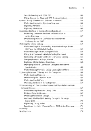 Troubleshooting with DNSLINT . . . . . . . . . . . . . . . . . . . . . . . . . . . . . . . . . . . . . . . . . . . . . . 153
Using dnscmd for Advanced DNS Troubleshooting. . . . . . . . . . . . . . . . . . . . . 154
Global Catalog and Domain Controller Placement. . . . . . . . . . . . . . . . . . . . . . . . . . . . . 154
Understanding Active Directory Structure . . . . . . . . . . . . . . . . . . . . . . . . . . . . . . . . . 154
Exploring AD Trees . . . . . . . . . . . . . . . . . . . . . . . . . . . . . . . . . . . . . . . . . . . . . . . . . . . . . . . . . . . . . . . 155
Exploring AD Forests. . . . . . . . . . . . . . . . . . . . . . . . . . . . . . . . . . . . . . . . . . . . . . . . . . . . . . . . . . . . . 155
Examining the Role of Domain Controllers in AD. . . . . . . . . . . . . . . . . . . . . . . . . . . . . . 157
Examining Domain Controller Authentication in
Active Directory . . . . . . . . . . . . . . . . . . . . . . . . . . . . . . . . . . . . . . . . . . . . . . . . . . . . . . . . . . . . . . . . . 157
Determining Domain Controller Placement with
Exchange Server 2007. . . . . . . . . . . . . . . . . . . . . . . . . . . . . . . . . . . . . . . . . . . . . . . . . . . . . . . . . . 158
Defining the Global Catalog. . . . . . . . . . . . . . . . . . . . . . . . . . . . . . . . . . . . . . . . . . . . . . . . . . . . . . . . . . . 159
Understanding the Relationship Between Exchange Server
2007 and the AD Global Catalog . . . . . . . . . . . . . . . . . . . . . . . . . . . . . . . . . . . . . . . . . . . 159
Understanding Global Catalog Structure. . . . . . . . . . . . . . . . . . . . . . . . . . . . . . . . . . . 160
Using Best Practices for Global Catalog Placement. . . . . . . . . . . . . . . . . . . . . . 160
Promoting a Domain Controller to a Global Catalog . . . . . . . . . . . . . . . . . . 161
Verifying Global Catalog Creation . . . . . . . . . . . . . . . . . . . . . . . . . . . . . . . . . . . . . . . . . . . 162
Exploring Global Catalog Demotion . . . . . . . . . . . . . . . . . . . . . . . . . . . . . . . . . . . . . . . . 163
Deploying Domain Controllers Using the Install from
Media Option . . . . . . . . . . . . . . . . . . . . . . . . . . . . . . . . . . . . . . . . . . . . . . . . . . . . . . . . . . . . . . . . . . . . 163
Understanding Universal Group Caching for AD Sites. . . . . . . . . . . . . . . . . 164
Exploring DSAccess, DSProxy, and the Categorizer . . . . . . . . . . . . . . . . . . . . . . . . . . . . . 166
Understanding DSAccess. . . . . . . . . . . . . . . . . . . . . . . . . . . . . . . . . . . . . . . . . . . . . . . . . . . . . . . . 166
Determining the DSAccess Roles. . . . . . . . . . . . . . . . . . . . . . . . . . . . . . . . . . . . . . . . . . . . . . 166
Understanding DSProxy. . . . . . . . . . . . . . . . . . . . . . . . . . . . . . . . . . . . . . . . . . . . . . . . . . . . . . . . . 168
Outlining the Role of the Categorizer. . . . . . . . . . . . . . . . . . . . . . . . . . . . . . . . . . . . . . . 169
Understanding AD Functionality Modes and Their Relationship to
Exchange Groups . . . . . . . . . . . . . . . . . . . . . . . . . . . . . . . . . . . . . . . . . . . . . . . . . . . . . . . . . . . . . . . . . . . . . . . 169
Understanding Windows Group Types . . . . . . . . . . . . . . . . . . . . . . . . . . . . . . . . . . . . . 169
Defining Security Groups . . . . . . . . . . . . . . . . . . . . . . . . . . . . . . . . . . . . . . . . . . . . . . . . . . . . . . . 169
Defining Distribution Groups . . . . . . . . . . . . . . . . . . . . . . . . . . . . . . . . . . . . . . . . . . . . . . . . . 170
Outlining Mail-Enabled Security Groups in Exchange
Server 2007. . . . . . . . . . . . . . . . . . . . . . . . . . . . . . . . . . . . . . . . . . . . . . . . . . . . . . . . . . . . . . . . . . . . . . . . 170
Explaining Group Scope . . . . . . . . . . . . . . . . . . . . . . . . . . . . . . . . . . . . . . . . . . . . . . . . . . . . . . . . 170
Functional Levels in Windows Server 2003 Active Directory. . . . . . . . . 171
Summary . . . . . . . . . . . . . . . . . . . . . . . . . . . . . . . . . . . . . . . . . . . . . . . . . . . . . . . . . . . . . . . . . . . . . . . . . . . . . . . . . . . . 173
Best Practices . . . . . . . . . . . . . . . . . . . . . . . . . . . . . . . . . . . . . . . . . . . . . . . . . . . . . . . . . . . . . . . . . . . . . . . . . . . . . . . 173
Contents xi
 