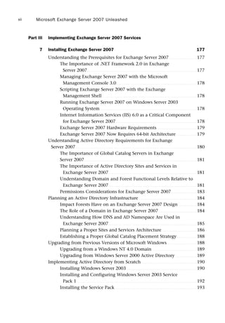 Part III Implementing Exchange Server 2007 Services
7 Installing Exchange Server 2007 177
Understanding the Prerequisites for Exchange Server 2007 . . . . . . . . . . . . . . . . . . 177
The Importance of .NET Framework 2.0 in Exchange
Server 2007. . . . . . . . . . . . . . . . . . . . . . . . . . . . . . . . . . . . . . . . . . . . . . . . . . . . . . . . . . . . . . . . . . . . . . . . 177
Managing Exchange Server 2007 with the Microsoft
Management Console 3.0. . . . . . . . . . . . . . . . . . . . . . . . . . . . . . . . . . . . . . . . . . . . . . . . . . . . . 178
Scripting Exchange Server 2007 with the Exchange
Management Shell . . . . . . . . . . . . . . . . . . . . . . . . . . . . . . . . . . . . . . . . . . . . . . . . . . . . . . . . . . . . . . 178
Running Exchange Server 2007 on Windows Server 2003
Operating System . . . . . . . . . . . . . . . . . . . . . . . . . . . . . . . . . . . . . . . . . . . . . . . . . . . . . . . . . . . . . . . 178
Internet Information Services (IIS) 6.0 as a Critical Component
for Exchange Server 2007. . . . . . . . . . . . . . . . . . . . . . . . . . . . . . . . . . . . . . . . . . . . . . . . . . . . . 178
Exchange Server 2007 Hardware Requirements . . . . . . . . . . . . . . . . . . . . . . . . . . 179
Exchange Server 2007 Now Requires 64-bit Architecture. . . . . . . . . . . . . . 179
Understanding Active Directory Requirements for Exchange
Server 2007 . . . . . . . . . . . . . . . . . . . . . . . . . . . . . . . . . . . . . . . . . . . . . . . . . . . . . . . . . . . . . . . . . . . . . . . . . . . . . . . 180
The Importance of Global Catalog Servers in Exchange
Server 2007. . . . . . . . . . . . . . . . . . . . . . . . . . . . . . . . . . . . . . . . . . . . . . . . . . . . . . . . . . . . . . . . . . . . . . . . . . 181
The Importance of Active Directory Sites and Services in
Exchange Server 2007. . . . . . . . . . . . . . . . . . . . . . . . . . . . . . . . . . . . . . . . . . . . . . . . . . . . . . . . . . 181
Understanding Domain and Forest Functional Levels Relative to
Exchange Server 2007. . . . . . . . . . . . . . . . . . . . . . . . . . . . . . . . . . . . . . . . . . . . . . . . . . . . . . . . . . 181
Permissions Considerations for Exchange Server 2007. . . . . . . . . . . . . . . . . 183
Planning an Active Directory Infrastructure . . . . . . . . . . . . . . . . . . . . . . . . . . . . . . . . . . . . . . 184
Impact Forests Have on an Exchange Server 2007 Design . . . . . . . . . . . . 184
The Role of a Domain in Exchange Server 2007 . . . . . . . . . . . . . . . . . . . . . . . . . 184
Understanding How DNS and AD Namespace Are Used in
Exchange Server 2007. . . . . . . . . . . . . . . . . . . . . . . . . . . . . . . . . . . . . . . . . . . . . . . . . . . . . . . . . . 185
Planning a Proper Sites and Services Architecture . . . . . . . . . . . . . . . . . . . . . . . 186
Establishing a Proper Global Catalog Placement Strategy . . . . . . . . . . . . . 188
Upgrading from Previous Versions of Microsoft Windows. . . . . . . . . . . . . . . . . . . . 188
Upgrading from a Windows NT 4.0 Domain . . . . . . . . . . . . . . . . . . . . . . . . . . . . . 189
Upgrading from Windows Server 2000 Active Directory . . . . . . . . . . . . . . 189
Implementing Active Directory from Scratch . . . . . . . . . . . . . . . . . . . . . . . . . . . . . . . . . . . . 190
Installing Windows Server 2003 . . . . . . . . . . . . . . . . . . . . . . . . . . . . . . . . . . . . . . . . . . . . . . 190
Installing and Configuring Windows Server 2003 Service
Pack 1. . . . . . . . . . . . . . . . . . . . . . . . . . . . . . . . . . . . . . . . . . . . . . . . . . . . . . . . . . . . . . . . . . . . . . . . . . . . . . . 192
Installing the Service Pack. . . . . . . . . . . . . . . . . . . . . . . . . . . . . . . . . . . . . . . . . . . . . . . . . . . . . . 193
Microsoft Exchange Server 2007 Unleashed
xii
 