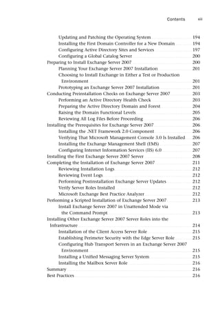 Updating and Patching the Operating System. . . . . . . . . . . . . . . . . . . . . . . . . . . . 194
Installing the First Domain Controller for a New Domain. . . . . . . . . . . . 194
Configuring Active Directory Sites and Services . . . . . . . . . . . . . . . . . . . . . . . . . 197
Configuring a Global Catalog Server . . . . . . . . . . . . . . . . . . . . . . . . . . . . . . . . . . . . . . . . 200
Preparing to Install Exchange Server 2007 . . . . . . . . . . . . . . . . . . . . . . . . . . . . . . . . . . . . . . . . 200
Planning Your Exchange Server 2007 Installation. . . . . . . . . . . . . . . . . . . . . . . 201
Choosing to Install Exchange in Either a Test or Production
Environment . . . . . . . . . . . . . . . . . . . . . . . . . . . . . . . . . . . . . . . . . . . . . . . . . . . . . . . . . . . . . . . . . . . . . 201
Prototyping an Exchange Server 2007 Installation. . . . . . . . . . . . . . . . . . . . . . 201
Conducting Preinstallation Checks on Exchange Server 2007. . . . . . . . . . . . . . . 203
Performing an Active Directory Health Check . . . . . . . . . . . . . . . . . . . . . . . . . . . 203
Preparing the Active Directory Domain and Forest . . . . . . . . . . . . . . . . . . . . . 204
Raising the Domain Functional Levels. . . . . . . . . . . . . . . . . . . . . . . . . . . . . . . . . . . . . . 205
Reviewing All Log Files Before Proceeding. . . . . . . . . . . . . . . . . . . . . . . . . . . . . . . . . 206
Installing the Prerequisites for Exchange Server 2007. . . . . . . . . . . . . . . . . . . . . . . . . . 206
Installing the .NET Framework 2.0 Component . . . . . . . . . . . . . . . . . . . . . . . . . 206
Verifying That Microsoft Management Console 3.0 Is Installed. . . . . 206
Installing the Exchange Management Shell (EMS) . . . . . . . . . . . . . . . . . . . . . . 207
Configuring Internet Information Services (IIS) 6.0 . . . . . . . . . . . . . . . . . . . . 207
Installing the First Exchange Server 2007 Server . . . . . . . . . . . . . . . . . . . . . . . . . . . . . . . . 208
Completing the Installation of Exchange Server 2007. . . . . . . . . . . . . . . . . . . . . . . . . 211
Reviewing Installation Logs . . . . . . . . . . . . . . . . . . . . . . . . . . . . . . . . . . . . . . . . . . . . . . . . . . . . 212
Reviewing Event Logs. . . . . . . . . . . . . . . . . . . . . . . . . . . . . . . . . . . . . . . . . . . . . . . . . . . . . . . . . . . . 212
Performing Postinstallation Exchange Server Updates . . . . . . . . . . . . . . . . . 212
Verify Server Roles Installed. . . . . . . . . . . . . . . . . . . . . . . . . . . . . . . . . . . . . . . . . . . . . . . . . . . . 212
Microsoft Exchange Best Practice Analyzer . . . . . . . . . . . . . . . . . . . . . . . . . . . . . . . . 212
Performing a Scripted Installation of Exchange Server 2007. . . . . . . . . . . . . . . . . 213
Install Exchange Server 2007 in Unattended Mode via
the Command Prompt. . . . . . . . . . . . . . . . . . . . . . . . . . . . . . . . . . . . . . . . . . . . . . . . . . . . . . . . . 213
Installing Other Exchange Server 2007 Server Roles into the
Infrastructure. . . . . . . . . . . . . . . . . . . . . . . . . . . . . . . . . . . . . . . . . . . . . . . . . . . . . . . . . . . . . . . . . . . . . . . . . . . . . 214
Installation of the Client Access Server Role . . . . . . . . . . . . . . . . . . . . . . . . . . . . . . 215
Establishing Perimeter Security with the Edge Server Role. . . . . . . . . . . . 215
Configuring Hub Transport Servers in an Exchange Server 2007
Environment . . . . . . . . . . . . . . . . . . . . . . . . . . . . . . . . . . . . . . . . . . . . . . . . . . . . . . . . . . . . . . . . . . . . . 215
Installing a Unified Messaging Server System. . . . . . . . . . . . . . . . . . . . . . . . . . . . . 215
Installing the Mailbox Server Role . . . . . . . . . . . . . . . . . . . . . . . . . . . . . . . . . . . . . . . . . . . 216
Summary . . . . . . . . . . . . . . . . . . . . . . . . . . . . . . . . . . . . . . . . . . . . . . . . . . . . . . . . . . . . . . . . . . . . . . . . . . . . . . . . . . . . 216
Best Practices . . . . . . . . . . . . . . . . . . . . . . . . . . . . . . . . . . . . . . . . . . . . . . . . . . . . . . . . . . . . . . . . . . . . . . . . . . . . . . . 216
Contents xiii
 