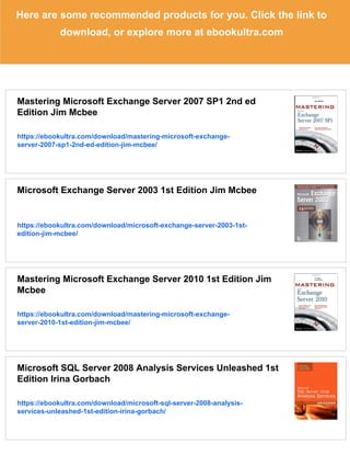 Here are some recommended products for you. Click the link to
download, or explore more at ebookultra.com
Mastering Microsoft Exchange Server 2007 SP1 2nd ed
Edition Jim Mcbee
https://ebookultra.com/download/mastering-microsoft-exchange-
server-2007-sp1-2nd-ed-edition-jim-mcbee/
Microsoft Exchange Server 2003 1st Edition Jim Mcbee
https://ebookultra.com/download/microsoft-exchange-server-2003-1st-
edition-jim-mcbee/
Mastering Microsoft Exchange Server 2010 1st Edition Jim
Mcbee
https://ebookultra.com/download/mastering-microsoft-exchange-
server-2010-1st-edition-jim-mcbee/
Microsoft SQL Server 2008 Analysis Services Unleashed 1st
Edition Irina Gorbach
https://ebookultra.com/download/microsoft-sql-server-2008-analysis-
services-unleashed-1st-edition-irina-gorbach/
 