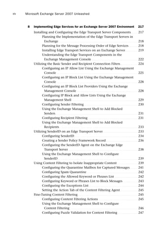 8 Implementing Edge Services for an Exchange Server 2007 Environment 217
Installing and Configuring the Edge Transport Server Components. . . . . . . 217
Planning the Implementation of the Edge Transport Servers in
Exchange . . . . . . . . . . . . . . . . . . . . . . . . . . . . . . . . . . . . . . . . . . . . . . . . . . . . . . . . . . . . . . . . . . . . . . . . . . 218
Planning for the Message Processing Order of Edge Services. . . . . . . . . 218
Installing Edge Transport Services on an Exchange Server. . . . . . . . . . . . 219
Understanding the Edge Transport Components in the
Exchange Management Console. . . . . . . . . . . . . . . . . . . . . . . . . . . . . . . . . . . . . . . . . . . . 222
Utilizing the Basic Sender and Recipient Connection Filters. . . . . . . . . . . . . . . . . 224
Configuring an IP Allow List Using the Exchange Management
Console . . . . . . . . . . . . . . . . . . . . . . . . . . . . . . . . . . . . . . . . . . . . . . . . . . . . . . . . . . . . . . . . . . . . . . . . . . . . 225
Configuring an IP Block List Using the Exchange Management
Console . . . . . . . . . . . . . . . . . . . . . . . . . . . . . . . . . . . . . . . . . . . . . . . . . . . . . . . . . . . . . . . . . . . . . . . . . . . . 228
Configuring an IP Block List Providers Using the Exchange
Management Console. . . . . . . . . . . . . . . . . . . . . . . . . . . . . . . . . . . . . . . . . . . . . . . . . . . . . . . . . . 228
Configuring IP Block and Allow Lists Using the Exchange
Management Shell . . . . . . . . . . . . . . . . . . . . . . . . . . . . . . . . . . . . . . . . . . . . . . . . . . . . . . . . . . . . . . 229
Configuring Sender Filtering. . . . . . . . . . . . . . . . . . . . . . . . . . . . . . . . . . . . . . . . . . . . . . . . . . . 230
Using the Exchange Management Shell to Add Blocked
Senders . . . . . . . . . . . . . . . . . . . . . . . . . . . . . . . . . . . . . . . . . . . . . . . . . . . . . . . . . . . . . . . . . . . . . . . . . . . . . 231
Configuring Recipient Filtering . . . . . . . . . . . . . . . . . . . . . . . . . . . . . . . . . . . . . . . . . . . . . . . 231
Using the Exchange Management Shell to Add Blocked
Recipients. . . . . . . . . . . . . . . . . . . . . . . . . . . . . . . . . . . . . . . . . . . . . . . . . . . . . . . . . . . . . . . . . . . . . . . . . . 233
Utilizing SenderID on an Edge Transport Server. . . . . . . . . . . . . . . . . . . . . . . . . . . . . . . . . 233
Configuring SenderID. . . . . . . . . . . . . . . . . . . . . . . . . . . . . . . . . . . . . . . . . . . . . . . . . . . . . . . . . . . . 234
Creating a Sender Policy Framework Record . . . . . . . . . . . . . . . . . . . . . . . . . . . . . . 236
Configuring the SenderID Agent on the Exchange Edge
Transport Server . . . . . . . . . . . . . . . . . . . . . . . . . . . . . . . . . . . . . . . . . . . . . . . . . . . . . . . . . . . . . . . . . 238
Using the Exchange Management Shell to Configure
SenderID . . . . . . . . . . . . . . . . . . . . . . . . . . . . . . . . . . . . . . . . . . . . . . . . . . . . . . . . . . . . . . . . . . . . . . . . . . . 239
Using Content Filtering to Isolate Inappropriate Content. . . . . . . . . . . . . . . . . . . . 239
Configuring the Quarantine Mailbox for Captured Messages. . . . . . . . 241
Configuring Spam Quarantine . . . . . . . . . . . . . . . . . . . . . . . . . . . . . . . . . . . . . . . . . . . . . . . . 242
Configuring the Allowed Keyword or Phrases List . . . . . . . . . . . . . . . . . . . . . . 242
Configuring Keyword or Phrases List to Block Messages . . . . . . . . . . . . . . 243
Configuring the Exceptions List . . . . . . . . . . . . . . . . . . . . . . . . . . . . . . . . . . . . . . . . . . . . . . 244
Setting the Action Tab of the Content Filtering Agent. . . . . . . . . . . . . . . . . 245
Fine-Tuning Content Filtering . . . . . . . . . . . . . . . . . . . . . . . . . . . . . . . . . . . . . . . . . . . . . . . . . . . . . . . . 245
Configuring Content Filtering Actions . . . . . . . . . . . . . . . . . . . . . . . . . . . . . . . . . . . . . 245
Using the Exchange Management Shell to Configure
Content Filtering. . . . . . . . . . . . . . . . . . . . . . . . . . . . . . . . . . . . . . . . . . . . . . . . . . . . . . . . . . . . . . . . 246
Configuring Puzzle Validation for Content Filtering . . . . . . . . . . . . . . . . . . . 247
Microsoft Exchange Server 2007 Unleashed
xiv
 