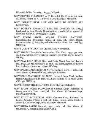 Films) © Julian Olansky; 1Aug59; MP9682.
WHY CLIPPER CLEANERS? A. T. Ferrell & Co. © 1951. 20 min.,
sd., color, 16mm. © A. T. Ferrell & Co.; 20Aug51; MU5328.
WHY DOESN’T REAL LIFE GET WISE TO ITSELF? SEE
Rendezvous.
WHY DOESN’T SOMEBODY SELL ME. Coca-Cola Co. [1952]
Produced by Jam Handy Organization. 3 reels, b&w, 35mm. ©
The Coca-Cola Co.; 27Aug52; MU5475.
WHY FOODS SPOIL: MOLDS, YEASTS, BACTERIA.
Encyclopaedia Britannica Films. 14 min., sd., color, 16mm.
Eastman color. © Encyclopaedia Britannica Films, Inc.; 26Jul57;
MP8399.
WHY I QUIT SYNDICATED CRIME. SEE Wiretapper.
WHY KOREA? Twentieth Century-Fox Film Corp., 1951. 30 min.,
sd., b&w, 35mm. © Twentieth Century-Fox Film Corp.; 2Jan51;
MP885.
WHY PLAY LEAP FROG? (Fun and Facts About America) Loew’s
Inc., 1950. An MGM release. 10 min., sd., color, 35mm. © Loew’s
Inc.; 25Jan50 (in notice: 1949); LP2804.
WHY SALES MANAGERS GO NUTS. Dartnell Corp. 11 min., sd.,
b&w, 16mm. © Dartnell Corp.; 1Dec58; LP12691.
WHY SALES MANAGERS GO NUTS. Dartnell Corp. Made by Jam
Handy Organization. 10 min., sd., b&w, 35mm. © Dartnell Corp.;
16Feb59; MU6624.
WHY SHOULD THE BEAUTIFUL DIE? SEE City Detective.
WHY STUDY HOME ECONOMICS? Centron Corp. Released by
Young America Films. 1 reel, sd., b&w, 16mm. © Centron Corp.;
15Nov55; MP6884.
WHY STUDY INDUSTRIAL ARTS. Centron Corp. Released by
Young America Films. 1 reel, sd., b&w, 16mm. With teacher’s
guide. © Centron Corp., Inc.; 26Apr56; MP7609.
WHY STUDY LATIN? Coronet, 1951. 11 min., sd., b&w, 16mm. ©
Mr. David A. Smart; 28Sep51; MP1684.
 