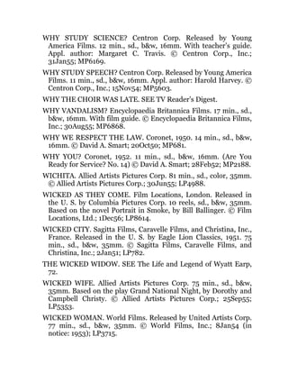 WHY STUDY SCIENCE? Centron Corp. Released by Young
America Films. 12 min., sd., b&w, 16mm. With teacher’s guide.
Appl. author: Margaret C. Travis. © Centron Corp., Inc.;
31Jan55; MP6169.
WHY STUDY SPEECH? Centron Corp. Released by Young America
Films. 11 min., sd., b&w, 16mm. Appl. author: Harold Harvey. ©
Centron Corp., Inc.; 15Nov54; MP5603.
WHY THE CHOIR WAS LATE. SEE TV Reader’s Digest.
WHY VANDALISM? Encyclopaedia Britannica Films. 17 min., sd.,
b&w, 16mm. With film guide. © Encyclopaedia Britannica Films,
Inc.; 30Aug55; MP6868.
WHY WE RESPECT THE LAW. Coronet, 1950. 14 min., sd., b&w,
16mm. © David A. Smart; 20Oct50; MP681.
WHY YOU? Coronet, 1952. 11 min., sd., b&w, 16mm. (Are You
Ready for Service? No. 14) © David A. Smart; 28Feb52; MP2188.
WICHITA. Allied Artists Pictures Corp. 81 min., sd., color, 35mm.
© Allied Artists Pictures Corp.; 30Jun55; LP4988.
WICKED AS THEY COME. Film Locations, London. Released in
the U. S. by Columbia Pictures Corp. 10 reels, sd., b&w, 35mm.
Based on the novel Portrait in Smoke, by Bill Ballinger. © Film
Locations, Ltd.; 1Dec56; LP8614.
WICKED CITY. Sagitta Films, Caravelle Films, and Christina, Inc.,
France. Released in the U. S. by Eagle Lion Classics, 1951. 75
min., sd., b&w, 35mm. © Sagitta Films, Caravelle Films, and
Christina, Inc.; 2Jan51; LP782.
THE WICKED WIDOW. SEE The Life and Legend of Wyatt Earp,
72.
WICKED WIFE. Allied Artists Pictures Corp. 75 min., sd., b&w,
35mm. Based on the play Grand National Night, by Dorothy and
Campbell Christy. © Allied Artists Pictures Corp.; 25Sep55;
LP5353.
WICKED WOMAN. World Films. Released by United Artists Corp.
77 min., sd., b&w, 35mm. © World Films, Inc.; 8Jan54 (in
notice: 1953); LP3715.
 