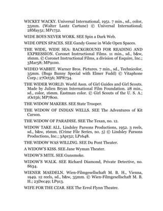 WICKET WACKY. Universal International, 1951. 7 min., sd., color,
35mm. (Walter Lantz Cartune) © Universal International;
28May51; MP1752.
WIDE BOYS NEVER WORK. SEE Spin a Dark Web.
WIDE OPEN SPACES. SEE Gandy Goose in Wide Open Spaces.
THE WIDE, WIDE SEA: BACKGROUND FOR READING AND
EXPRESSION. Coronet Instructional Films. 11 min., sd., b&w,
16mm. © Coronet Instructional Films, a division of Esquire, Inc.;
3Mar58; MP9100.
WIDEO WABBIT. Warner Bros. Pictures. 7 min., sd., Technicolor,
35mm. (Bugs Bunny Special with Elmer Fudd) © Vitaphone
Corp.; 27Oct56; MP8734.
THE WIDER WORLD. World Assn. of Girl Guides and Girl Scouts.
Made by Julien Bryan International Film Foundation. 28 min.,
sd., color, 16mm. Eastman color. © Girl Scouts of the U. S. A.;
1Oct56; MP7800.
THE WIDOW MAKERS. SEE State Trooper.
THE WIDOW OF INDIAN WELLS. SEE The Adventures of Kit
Carson.
THE WIDOW OF PARADISE. SEE The Texan, no. 12.
WIDOW TAKE ALL. Lindsley Parsons Productions, 1952. 3 reels,
sd., b&w, 16mm. (Crime File Series, no. 5) © Lindsley Parsons
Productions, Inc.; 3Apr52; LP1648.
THE WIDOW WAS WILLING. SEE Du Pont Theater.
A WIDOW’S KISS. SEE Jane Wyman Theater.
WIDOW’S MITE. SEE Gunsmoke.
WIDOW’S WALK. SEE Richard Diamond, Private Detective, no.
8634.
WIENER MAEDELN. Wien-Filmgesellschaft M. B. H., Vienna,
1949. 12 reels, sd., b&w, 35mm. © Wien-Filmgesellschaft M. B.
H.; 23Dec49; LP913.
WIFE FOR THE CZAR. SEE The Errol Flynn Theatre.
 