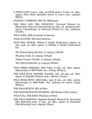 A WIFE’S LIFE. Loew’s, 1950. An MGM picture. 8 min., sd., b&w,
35mm. (Pete Smith Speciality Series) © Loew’s Inc.; 13Jul50;
MP372.
WILBUR T. GERROLD. SEE The Millionaire.
THE WILD AND THE INNOCENT. Universal Pictures Co.
Released by Universal International. 84 min., sd., Eastman color,
35mm. CinemaScope. © Universal Pictures Co., Inc.; 24Mar59;
LP14811.
WILD APRIL. SEE Cavalcade of America.
WILD AUTUMN. SEE Meet McGraw.
WILD BILL HICKOK. William F. Broidy Productions. Approx. 55
min. each, sd., b&w, 35mm. © William F. Broidy Productions,
Inc.
The Matchmaking Marshal. © 11Apr52; LP6266.
Phantom Trails. © 11Apr52; LP6318.
Timber Country Trouble. © 4Apr52; LP6236.
The Titled Tenderfoot. © 11Apr52; LP6267.
WILD BIRDS WINGING. RKO Pathe. 8 min., sd., b&w, 35mm.
(Sportscope) © RKO Pathe, Inc.; 4Oct53; MP4575.
THE WILD BLUE YONDER. Republic, 1951. 98 min., sd., b&w,
35mm. © Republic Pictures Corp.; 19Oct51; LP1402.
WILD BOAR HUNT. RKO-Pathe, 1952. 8 min., sd., b&w, 35mm.
(Sportscope) © RKO-Pathe, Inc.; 31Dec52 (in notice: 1953);
MP3619.
THE WILD BUNCH. SEE 26 Men.
THE WILD BUNCH OF WYOMING. SEE Stories of the Century.
WILD CALL. SEE Schlitz Playhouse of Stars.
THE WILD DAKOTAS. Sigmund Neufeld. Released by Associated
Film Releasing Corp. 71 min., sd., b&w, 35mm. © Associated
Film Releasing Corp.; 6Apr56; LP6412.
 
