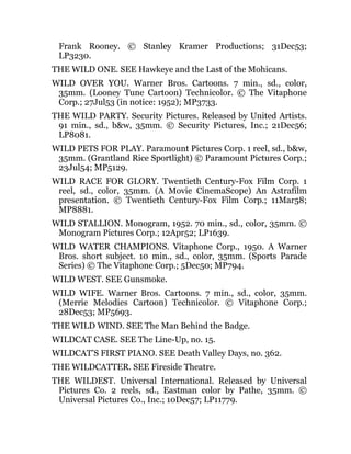 Frank Rooney. © Stanley Kramer Productions; 31Dec53;
LP3230.
THE WILD ONE. SEE Hawkeye and the Last of the Mohicans.
WILD OVER YOU. Warner Bros. Cartoons. 7 min., sd., color,
35mm. (Looney Tune Cartoon) Technicolor. © The Vitaphone
Corp.; 27Jul53 (in notice: 1952); MP3733.
THE WILD PARTY. Security Pictures. Released by United Artists.
91 min., sd., b&w, 35mm. © Security Pictures, Inc.; 21Dec56;
LP8081.
WILD PETS FOR PLAY. Paramount Pictures Corp. 1 reel, sd., b&w,
35mm. (Grantland Rice Sportlight) © Paramount Pictures Corp.;
23Jul54; MP5129.
WILD RACE FOR GLORY. Twentieth Century-Fox Film Corp. 1
reel, sd., color, 35mm. (A Movie CinemaScope) An Astrafilm
presentation. © Twentieth Century-Fox Film Corp.; 11Mar58;
MP8881.
WILD STALLION. Monogram, 1952. 70 min., sd., color, 35mm. ©
Monogram Pictures Corp.; 12Apr52; LP1639.
WILD WATER CHAMPIONS. Vitaphone Corp., 1950. A Warner
Bros. short subject. 10 min., sd., color, 35mm. (Sports Parade
Series) © The Vitaphone Corp.; 5Dec50; MP794.
WILD WEST. SEE Gunsmoke.
WILD WIFE. Warner Bros. Cartoons. 7 min., sd., color, 35mm.
(Merrie Melodies Cartoon) Technicolor. © Vitaphone Corp.;
28Dec53; MP5693.
THE WILD WIND. SEE The Man Behind the Badge.
WILDCAT CASE. SEE The Line-Up, no. 15.
WILDCAT’S FIRST PIANO. SEE Death Valley Days, no. 362.
THE WILDCATTER. SEE Fireside Theatre.
THE WILDEST. Universal International. Released by Universal
Pictures Co. 2 reels, sd., Eastman color by Pathe, 35mm. ©
Universal Pictures Co., Inc.; 10Dec57; LP11779.
 
