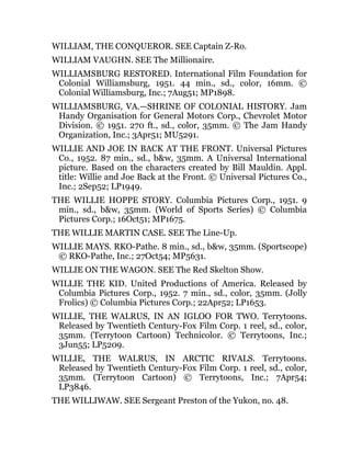 WILLIAM, THE CONQUEROR. SEE Captain Z-Ro.
WILLIAM VAUGHN. SEE The Millionaire.
WILLIAMSBURG RESTORED. International Film Foundation for
Colonial Williamsburg, 1951. 44 min., sd., color, 16mm. ©
Colonial Williamsburg, Inc.; 7Aug51; MP1898.
WILLIAMSBURG, VA.—SHRINE OF COLONIAL HISTORY. Jam
Handy Organisation for General Motors Corp., Chevrolet Motor
Division. © 1951. 270 ft., sd., color, 35mm. © The Jam Handy
Organization, Inc.; 3Apr51; MU5291.
WILLIE AND JOE IN BACK AT THE FRONT. Universal Pictures
Co., 1952. 87 min., sd., b&w, 35mm. A Universal International
picture. Based on the characters created by Bill Mauldin. Appl.
title: Willie and Joe Back at the Front. © Universal Pictures Co.,
Inc.; 2Sep52; LP1949.
THE WILLIE HOPPE STORY. Columbia Pictures Corp., 1951. 9
min., sd., b&w, 35mm. (World of Sports Series) © Columbia
Pictures Corp.; 16Oct51; MP1675.
THE WILLIE MARTIN CASE. SEE The Line-Up.
WILLIE MAYS. RKO-Pathe. 8 min., sd., b&w, 35mm. (Sportscope)
© RKO-Pathe, Inc.; 27Oct54; MP5631.
WILLIE ON THE WAGON. SEE The Red Skelton Show.
WILLIE THE KID. United Productions of America. Released by
Columbia Pictures Corp., 1952. 7 min., sd., color, 35mm. (Jolly
Frolics) © Columbia Pictures Corp.; 22Apr52; LP1653.
WILLIE, THE WALRUS, IN AN IGLOO FOR TWO. Terrytoons.
Released by Twentieth Century-Fox Film Corp. 1 reel, sd., color,
35mm. (Terrytoon Cartoon) Technicolor. © Terrytoons, Inc.;
3Jun55; LP5209.
WILLIE, THE WALRUS, IN ARCTIC RIVALS. Terrytoons.
Released by Twentieth Century-Fox Film Corp. 1 reel, sd., color,
35mm. (Terrytoon Cartoon) © Terrytoons, Inc.; 7Apr54;
LP3846.
THE WILLIWAW. SEE Sergeant Preston of the Yukon, no. 48.
 