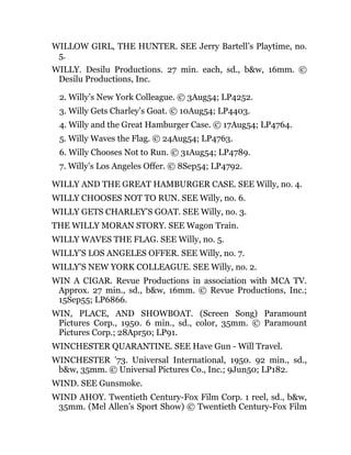 WILLOW GIRL, THE HUNTER. SEE Jerry Bartell’s Playtime, no.
5.
WILLY. Desilu Productions. 27 min. each, sd., b&w, 16mm. ©
Desilu Productions, Inc.
2. Willy’s New York Colleague. © 3Aug54; LP4252.
3. Willy Gets Charley’s Goat. © 10Aug54; LP4403.
4. Willy and the Great Hamburger Case. © 17Aug54; LP4764.
5. Willy Waves the Flag. © 24Aug54; LP4763.
6. Willy Chooses Not to Run. © 31Aug54; LP4789.
7. Willy’s Los Angeles Offer. © 8Sep54; LP4792.
WILLY AND THE GREAT HAMBURGER CASE. SEE Willy, no. 4.
WILLY CHOOSES NOT TO RUN. SEE Willy, no. 6.
WILLY GETS CHARLEY’S GOAT. SEE Willy, no. 3.
THE WILLY MORAN STORY. SEE Wagon Train.
WILLY WAVES THE FLAG. SEE Willy, no. 5.
WILLY’S LOS ANGELES OFFER. SEE Willy, no. 7.
WILLY’S NEW YORK COLLEAGUE. SEE Willy, no. 2.
WIN A CIGAR. Revue Productions in association with MCA TV.
Approx. 27 min., sd., b&w, 16mm. © Revue Productions, Inc.;
15Sep55; LP6866.
WIN, PLACE, AND SHOWBOAT. (Screen Song) Paramount
Pictures Corp., 1950. 6 min., sd., color, 35mm. © Paramount
Pictures Corp.; 28Apr50; LP91.
WINCHESTER QUARANTINE. SEE Have Gun - Will Travel.
WINCHESTER ’73. Universal International, 1950. 92 min., sd.,
b&w, 35mm. © Universal Pictures Co., Inc.; 9Jun50; LP182.
WIND. SEE Gunsmoke.
WIND AHOY. Twentieth Century-Fox Film Corp. 1 reel, sd., b&w,
35mm. (Mel Allen’s Sport Show) © Twentieth Century-Fox Film
 