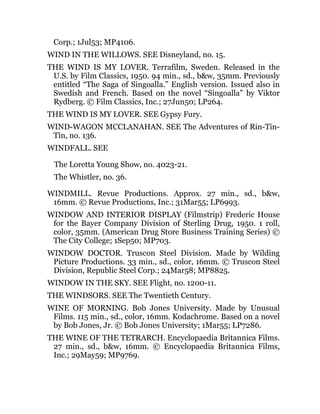 Corp.; 1Jul53; MP4106.
WIND IN THE WILLOWS. SEE Disneyland, no. 15.
THE WIND IS MY LOVER. Terrafilm, Sweden. Released in the
U.S. by Film Classics, 1950. 94 min., sd., b&w, 35mm. Previously
entitled “The Saga of Singoalla.” English version. Issued also in
Swedish and French. Based on the novel “Singoalla” by Viktor
Rydberg. © Film Classics, Inc.; 27Jun50; LP264.
THE WIND IS MY LOVER. SEE Gypsy Fury.
WIND-WAGON MCCLANAHAN. SEE The Adventures of Rin-Tin-
Tin, no. 136.
WINDFALL. SEE
The Loretta Young Show, no. 4023-21.
The Whistler, no. 36.
WINDMILL. Revue Productions. Approx. 27 min., sd., b&w,
16mm. © Revue Productions, Inc.; 31Mar55; LP6993.
WINDOW AND INTERIOR DISPLAY (Filmstrip) Frederic House
for the Bayer Company Division of Sterling Drug, 1950. 1 roll,
color, 35mm. (American Drug Store Business Training Series) ©
The City College; 1Sep50; MP703.
WINDOW DOCTOR. Truscon Steel Division. Made by Wilding
Picture Productions. 33 min., sd., color, 16mm. © Truscon Steel
Division, Republic Steel Corp.; 24Mar58; MP8825.
WINDOW IN THE SKY. SEE Flight, no. 1200-11.
THE WINDSORS. SEE The Twentieth Century.
WINE OF MORNING. Bob Jones University. Made by Unusual
Films. 115 min., sd., color, 16mm. Kodachrome. Based on a novel
by Bob Jones, Jr. © Bob Jones University; 1Mar55; LP7286.
THE WINE OF THE TETRARCH. Encyclopaedia Britannica Films.
27 min., sd., b&w, 16mm. © Encyclopaedia Britannica Films,
Inc.; 29May59; MP9769.
 