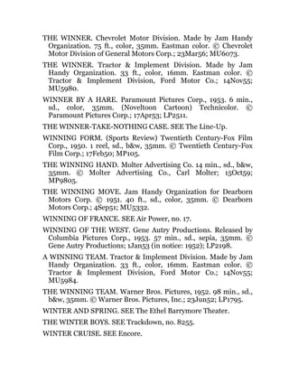 THE WINNER. Chevrolet Motor Division. Made by Jam Handy
Organization. 75 ft., color, 35mm. Eastman color. © Chevrolet
Motor Division of General Motors Corp.; 23Mar56; MU6073.
THE WINNER. Tractor & Implement Division. Made by Jam
Handy Organization. 33 ft., color, 16mm. Eastman color. ©
Tractor & Implement Division, Ford Motor Co.; 14Nov55;
MU5980.
WINNER BY A HARE. Paramount Pictures Corp., 1953. 6 min.,
sd., color, 35mm. (Noveltoon Cartoon) Technicolor. ©
Paramount Pictures Corp.; 17Apr53; LP2511.
THE WINNER-TAKE-NOTHING CASE. SEE The Line-Up.
WINNING FORM. (Sports Review) Twentieth Century-Fox Film
Corp., 1950. 1 reel, sd., b&w, 35mm. © Twentieth Century-Fox
Film Corp.; 17Feb50; MP105.
THE WINNING HAND. Molter Advertising Co. 14 min., sd., b&w,
35mm. © Molter Advertising Co., Carl Molter; 15Oct59;
MP9805.
THE WINNING MOVE. Jam Handy Organization for Dearborn
Motors Corp. © 1951. 40 ft., sd., color, 35mm. © Dearborn
Motors Corp.; 4Sep51; MU5332.
WINNING OF FRANCE. SEE Air Power, no. 17.
WINNING OF THE WEST. Gene Autry Productions. Released by
Columbia Pictures Corp., 1953. 57 min., sd., sepia, 35mm. ©
Gene Autry Productions; 1Jan53 (in notice: 1952); LP2198.
A WINNING TEAM. Tractor & Implement Division. Made by Jam
Handy Organization. 33 ft., color, 16mm. Eastman color. ©
Tractor & Implement Division, Ford Motor Co.; 14Nov55;
MU5984.
THE WINNING TEAM. Warner Bros. Pictures, 1952. 98 min., sd.,
b&w, 35mm. © Warner Bros. Pictures, Inc.; 23Jun52; LP1795.
WINTER AND SPRING. SEE The Ethel Barrymore Theater.
THE WINTER BOYS. SEE Trackdown, no. 8255.
WINTER CRUISE. SEE Encore.
 