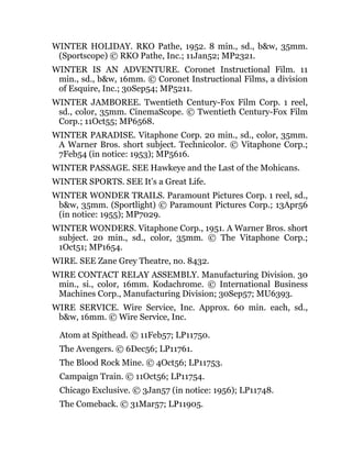 WINTER HOLIDAY. RKO Pathe, 1952. 8 min., sd., b&w, 35mm.
(Sportscope) © RKO Pathe, Inc.; 11Jan52; MP2321.
WINTER IS AN ADVENTURE. Coronet Instructional Film. 11
min., sd., b&w, 16mm. © Coronet Instructional Films, a division
of Esquire, Inc.; 30Sep54; MP5211.
WINTER JAMBOREE. Twentieth Century-Fox Film Corp. 1 reel,
sd., color, 35mm. CinemaScope. © Twentieth Century-Fox Film
Corp.; 11Oct55; MP6568.
WINTER PARADISE. Vitaphone Corp. 20 min., sd., color, 35mm.
A Warner Bros. short subject. Technicolor. © Vitaphone Corp.;
7Feb54 (in notice: 1953); MP5616.
WINTER PASSAGE. SEE Hawkeye and the Last of the Mohicans.
WINTER SPORTS. SEE It’s a Great Life.
WINTER WONDER TRAILS. Paramount Pictures Corp. 1 reel, sd.,
b&w, 35mm. (Sportlight) © Paramount Pictures Corp.; 13Apr56
(in notice: 1955); MP7029.
WINTER WONDERS. Vitaphone Corp., 1951. A Warner Bros. short
subject. 20 min., sd., color, 35mm. © The Vitaphone Corp.;
1Oct51; MP1654.
WIRE. SEE Zane Grey Theatre, no. 8432.
WIRE CONTACT RELAY ASSEMBLY. Manufacturing Division. 30
min., si., color, 16mm. Kodachrome. © International Business
Machines Corp., Manufacturing Division; 30Sep57; MU6393.
WIRE SERVICE. Wire Service, Inc. Approx. 60 min. each, sd.,
b&w, 16mm. © Wire Service, Inc.
Atom at Spithead. © 11Feb57; LP11750.
The Avengers. © 6Dec56; LP11761.
The Blood Rock Mine. © 4Oct56; LP11753.
Campaign Train. © 11Oct56; LP11754.
Chicago Exclusive. © 3Jan57 (in notice: 1956); LP11748.
The Comeback. © 31Mar57; LP11905.
 