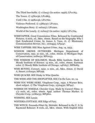 The Third Inevitable. © 17Jan57 (in notice: 1956); LP11765.
The Tower. © 15Nov56; LP11863.
Until I Die. © 29Nov56; LP11760.
Violence Preferred. © 13May57; LP11911.
Washington Story. © 10Jun57; LP11901.
World of the Lonely. © 10Jan57 (in notice: 1956); LP11764.
WIRETAPPER. Great Commission Films. Released by Continental
Pictures. 6 reels, sd., b&w, 16mm. Based on the biography Why I
Quit Syndicated Crime, by James A. Vaus, Jr. © Missionary
Communication Service, Inc.; 10Aug55; LP5247.
WIRE TAPPERS. SEE Man Against Crime, Aug. 14, 1953.
WISDOM GROWS OUTDOORS. Michigan Department of
Conservation, 1951. 21 min., sd., color, 16mm. © Michigan Dept.
of Conservation; 20Dec51; MP2033.
THE WISDOM OF SOLOMON. Moody Bible Institute. Made by
Moody Institute of Science. 13 min., sd., color, 16mm. Eastman
color. © Moody Bible Institute of Chicago; 14Feb57; MP8083.
WISE BUYING. Coronet, 1950. 11 min., sd., b&w, 16mm. © David
A. Smart; 27Jun50; MP299.
WISE QUACKS. SEE Dinky in Wise Quacks.
THE WISH AND THE SHOPLIFTER. SEE I’m the Law, no. 14.
WISH YOU WERE HERE. Vitaphone Corp., 1950. A Warner Bros.
short subject. © The Vitaphone Corp.; 23Aug50; MP447.
WISHES ON WHEELS. Chrysler Corp. Made by Caravel Films. 2-
1/2 reels, sd., color, 16mm. Appl. author: Thomas Marker. ©
Chrysler Corp.; 21Mar55; MP5821.
WISHING. SEE Lassie.
WISTERIA COTTAGE. SEE Edge of Fury.
THE WITCH. Fennada-Filmi Oy, Helsinki. Released in the U. S. by
Raymond Rohauer. 8 reels, sd., b&w, 16mm. With English titles
 