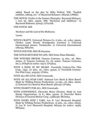 added. Based on the play by Mika Waltari. NM: “English
subtitles, editing, etc.” © Raymond Rohauer; 1Mar56; LP8837.
THE WITCH: Trailer to the Feature Photoplay. Raymond Rohauer.
1 reel, sd., b&w, 35mm. NM: “Revisions and Additions.” ©
Raymond Rohauer; 4Jan57; LP12798.
THE WITCH. SEE
Hawkeye and the Last of the Mohicans.
Lassie.
WITCH CRAFTY. Universal Pictures Co. 6 min., sd., color, 35mm.
(Walter Lantz Woody Woodpecker Cartune) A Universal
International picture. Technicolor. © Universal International;
2Mar55; MP5700.
WITCH DOCTOR. SEE Oh Susanna.
THE WITCH RETURNS TO LIFE. SEE Noita Palaa Elämään.
THE WITCHES BROOM. Famous Cartoons. 13 min., sd., b&w,
16mm. © Famous Cartoons Co. (in notice: Famous Cartoons,
Inc.); 1Feb58 (in notice: 1957); LP13625.
WITH A SONG IN MY HEART. Twentieth Century-Fox Film
Corp., 1952. 117 min., sd., color, 35mm. © Twentieth Century-
Fox Film Corp.; 4Apr52; LP1801.
WITH ALL MY LOVE. SEE Crossroads.
WITH AN ALL-STAR CAST. National Live Stock & Meat Board.
Made by Wilding Picture Productions. 14 min., sd., b&w, 16mm.
© National Live Stock & Meat Board; 5Nov56; LP7384.
WITH CHARITY FOR ALL. SEE Crossroads.
WITH CONFIDENCE. Chevrolet Motor Division. Made by Jam
Handy Organization. 75 ft., b&w, 35mm. © Chevrolet Motor
Division of General Motors Corp.; 23Mar56; MU6064.
WITH EVERY STEP I TAKE. Leo N. Levi Memorial Hospital.
Made by Wilding Picture Productions. 15 min., sd., color, 16mm.
© Leo N. Levi Memorial Hospital; 8Jan59 (in notice: 1958);
MP9404.
 