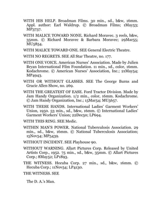 WITH HIS HELP. Broadman Films. 30 min., sd., b&w, 16mm.
Appl. author: Earl Waldrup. © Broadman Films; 1May53;
MP3737.
WITH MALICE TOWARD NONE. Richard Moravec. 3 reels, b&w,
35mm. © Richard Moravec & Barbara Moravec; 29Mar55;
MU5854.
WITH MALICE TOWARD ONE. SEE General Electric Theatre.
WITH NO REGRETS. SEE All Star Theatre, no. 177.
WITH ONE VOICE. American Nurses’ Association. Made by Julien
Bryan International Film Foundation. 11 min., sd., color, 16mm.
Kodachrome. © American Nurses’ Association, Inc.; 21May54;
MP4943.
WITH OR WITHOUT GLASSES. SEE The George Burns and
Gracie Allen Show, no. 269.
WITH THE GREATEST OF EASE. Ford Tractor Division. Made by
Jam Handy Organization. 1/2 min., color, 16mm. Kodachrome.
© Jam Handy Organization, Inc.; 15Mar54; MU5657.
WITH THESE HANDS. International Ladies’ Garment Workers’
Union, 1950. 53 min., sd., b&w, 16mm. © International Ladies’
Garment Workers’ Union; 22Dec50; LP694.
WITH THIS RING. SEE Medic.
WITHIN MAN’S POWER. National Tuberculosis Association. 29
min., sd., b&w, 16mm. © National Tuberculosis Association;
15Nov54; MP5439.
WITHOUT INCIDENT. SEE Playhouse 90.
WITHOUT WARNING. Allart Pictures Corp. Released by United
Artists Corp., 1952. 75 min., sd., b&w, 35mm. © Allart Pictures
Corp.; 8May52; LP1893.
THE WITNESS. Hecuba Corp. 27 min., sd., b&w, 16mm. ©
Hecuba Corp.; 11Nov54; LP4130.
THE WITNESS. SEE
The D. A.’s Man.
 