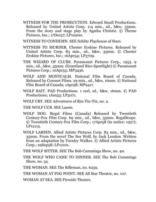 WITNESS FOR THE PROSECUTION. Edward Small Productions.
Released by United Artists Corp. 114 min., sd., b&w, 35mm.
From the story and stage play by Agatha Christie. © Theme
Pictures, Inc.; 17Dec57; LP10200.
WITNESS TO CONDEMN. SEE Schlitz Playhouse of Stars.
WITNESS TO MURDER. Chester Erskine Pictures. Released by
United Artists Corp. 83 min., sd., b&w, 35mm. © Chester
Erskine Pictures, Inc.; 16Apr54; LP3709.
THE WIZARD OF CLUBS. Paramount Pictures Corp., 1953. 9
min., sd., b&w, 35mm. (Grantland Rice Sportlight) © Paramount
Pictures Corp.; 10Apr53; MP3436.
WOLF AND MONTCALM. National Film Board of Canada.
Released by Coronet Films. 29 min., sd., b&w, 16mm. © National
Film Board of Canada; 1Apr58; MP9417.
WOLF BAIT. PAD Productions. 1 reel, sd., b&w, 16mm. © PAD
Productions; 1Jan53; LP3071.
WOLF CRY. SEE Adventures of Rin-Tin-Tin, no. 2.
THE WOLF CUB. SEE Lassie.
WOLF DOG. Regal Films (Canada) Released by Twentieth
Century-Fox Film Corp. 69 min., sd., b&w, 35mm. RegalScope.
© Twentieth Century-Fox Film Corp.; 17Apr58 (in notice: 1957);
LP12115.
WOLF LARSEN. Allied Artists Pictures Corp. 83 min., sd., b&w,
35mm. From the novel The Sea Wolf, by Jack London. Written
from an adaptation by Turnley Walker. © Allied Artists Pictures
Corp.; 29Sep58; LP12101.
THE WOLF SITTER. SEE The Bob Cummings Show, no. 40.
THE WOLF WHO CAME TO DINNER. SEE The Bob Cummings
Show, no. 54.
THE WOMAN. SEE The Rifleman, no. 6259.
THE WOMAN AT FOG POINT. SEE All Star Theatre, no. 107.
WOMAN AT SEA. SEE Fireside Theatre.
 