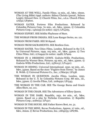 WOMAN AT THE WELL. Family Films. 13 min., sd., b&w, 16mm.
(The Living Bible) Appl. authors: Sidney Christie (pseud., Nelson
Leigh); Edward Dew. © Church Films, Inc., a.k.a. Church Films;
1Jul52; LP3600.
WOMAN EATER. Fortress Film Productions. Released by
Columbia Pictures Corp. 70 min., sd., b&w, 35mm. © Columbia
Pictures Corp.; 13Jun59 (in notice: 1957); LP14163.
WOMAN EXPERT. SEE Schlitz Playhouse of Stars.
THE WOMAN FROM OMAHA. SEE Lone Ranger Series, no. 121.
WOMAN FROM PARIS. SEE M-Squad.
WOMAN FROM SACRAMENTO. SEE Restless Gun.
WOMAN HATER. Two Cities Films, London. Released in the U.S.
by Universal Pictures, 1949. 105 min., sd., b&w, 35mm. © Two
Cities Films, Ltd.; 27Aug49 (in notice: 1948); LP409.
WOMAN IN A DRESSING GOWN. Godwin-Willis Productions.
Released by Warner Bros. Pictures. 93 min., sd., b&w, 35mm. ©
Godwin-Willis Productions, Ltd.; 23Nov57; LP14507.
WOMAN IN HIDING. Universal International, 1950. 92 min., sd.,
b&w, 35mm. Based on the story “Fugitive from Terror,” by James
R. Webb. © Universal Pictures Co., Inc.; 17Mar50; LP238.
THE WOMAN IN QUESTION. Javelin Films, London, 1950.
Released in the U. S. by Columbia Pictures Corp. 88 min., sd.,
b&w, 35mm. © Javelin Films, Ltd.; 20Sep50; LP1543.
THE WOMAN IN THE CAR. SEE The George Burns and Gracie
Allen Show, no. 211.
WOMAN IN THE CHAIR. SEE The Adventures of Ellery Queen.
WOMAN IN THE DARK. Republic, 1951. 60 min., sd., b&w,
35mm. Based on a play by Nicholas Consentino. © Republic
Pictures Corp.; 20Dec51; LP1517.
WOMAN IN THE HOUSE. SEE Father Knows Best, no. 31.
WOMAN IN THE MINE. Revue Productions. Approx. 27 min., sd.,
b&w, 16mm. © Revue Productions, Inc.; 28Apr55; LP6786.
 