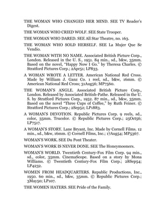 THE WOMAN WHO CHANGED HER MIND. SEE TV Reader’s
Digest.
THE WOMAN WHO CRIED WOLF. SEE State Trooper.
THE WOMAN WHO DARED. SEE All Star Theatre, no. 163.
THE WOMAN WHO SOLD HERSELF. SEE La Mujer Que Se
Vendio.
THE WOMAN WITH NO NAME. Associated British Picture Corp.,
London. Released in the U. S., 1951. 84 min., sd., b&w, 35mm.
Based on the novel, “Happy Now I Go.” by Theresa Charles. ©
Stratford Pictures Corp.; 2Apr51; LP833.
A WOMAN WROTE A LETTER. American National Red Cross.
Made by William J. Ganz Co. 1 reel, sd., b&w, 16mm. ©
American National Red Cross; 31Aug56; MP7560.
THE WOMAN’S ANGLE. Associated British Picture Corp.,
London. Released by Associated British-Pathe. Released in the U.
S. by Stratford Pictures Corp., 1952. 87 min., sd., b&w, 35mm.
Based on the novel “Three Cups of Coffee,” by Ruth Feiner. ©
Stratford Pictures Corp.; 2Sep52; LP1883.
A WOMAN’S DEVOTION. Republic Pictures Corp. 9 reels, sd.,
color, 35mm. Trucolor. © Republic Pictures Corp.; 25Oct56;
LP7517.
A WOMAN’S STORY. Lane Bryant, Inc. Made by Cornell Films. 12
min., sd., b&w, 16mm. © Cornell Films, Inc.; 17Aug54; MP5367.
WOMAN’S WORK. SEE Du Pont Theater.
WOMAN’S WORK IS NEVER DONE. SEE The Honeymooners.
WOMAN’S WORLD. Twentieth Century-Fox Film Corp. 94 min.,
sd., color, 35mm. CinemaScope. Based on a story by Mona
Williams. © Twentieth Century-Fox Film Corp.; 28Sep54;
LP4232.
WOMEN FROM HEADQUARTERS. Republic Productions, Inc.,
1950. 60 min., sd., b&w, 35mm. © Republic Pictures Corp.;
3May50; LP107.
THE WOMEN HATERS. SEE Pride of the Family.
 
