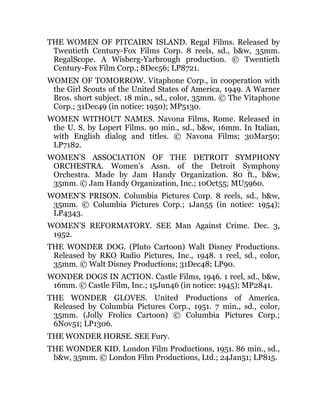 THE WOMEN OF PITCAIRN ISLAND. Regal Films. Released by
Twentieth Century-Fox Films Corp. 8 reels, sd., b&w, 35mm.
RegalScope. A Wisberg-Yarbrough production. © Twentieth
Century-Fox Film Corp.; 8Dec56; LP8721.
WOMEN OF TOMORROW. Vitaphone Corp., in cooperation with
the Girl Scouts of the United States of America, 1949. A Warner
Bros. short subject. 18 min., sd., color, 35mm. © The Vitaphone
Corp.; 31Dec49 (in notice: 1950); MP5130.
WOMEN WITHOUT NAMES. Navona Films, Rome. Released in
the U. S. by Lopert Films. 90 min., sd., b&w, 16mm. In Italian,
with English dialog and titles. © Navona Films; 30Mar50;
LP7182.
WOMEN’S ASSOCIATION OF THE DETROIT SYMPHONY
ORCHESTRA. Women’s Assn. of the Detroit Symphony
Orchestra. Made by Jam Handy Organization. 80 ft., b&w,
35mm. © Jam Handy Organization, Inc.; 10Oct55; MU5960.
WOMEN’S PRISON. Columbia Pictures Corp. 8 reels, sd., b&w,
35mm. © Columbia Pictures Corp.; 1Jan55 (in notice: 1954);
LP4343.
WOMEN’S REFORMATORY. SEE Man Against Crime. Dec. 3,
1952.
THE WONDER DOG. (Pluto Cartoon) Walt Disney Productions.
Released by RKO Radio Pictures, Inc., 1948. 1 reel, sd., color,
35mm. © Walt Disney Productions; 31Dec48; LP90.
WONDER DOGS IN ACTION. Castle Films, 1946. 1 reel, sd., b&w,
16mm. © Castle Film, Inc.; 15Jun46 (in notice: 1945); MP2841.
THE WONDER GLOVES. United Productions of America.
Released by Columbia Pictures Corp., 1951. 7 min., sd., color,
35mm. (Jolly Frolics Cartoon) © Columbia Pictures Corp.;
6Nov51; LP1306.
THE WONDER HORSE. SEE Fury.
THE WONDER KID. London Film Productions, 1951. 86 min., sd.,
b&w, 35mm. © London Film Productions, Ltd.; 24Jan51; LP815.
 