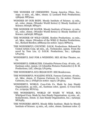 THE WONDER OF CHEMISTRY. Young America Films, Inc.,
1949. 11 min., sd., b&w, 16mm. © Leonard Peck Productions;
15Sep49; MP5044.
WONDER OF OUR BODY. Moody Institute of Science. 13 min.,
sd., color, 16mm. (Wonder World Series) © Moody Institute of
Science; 6Oct58; MP9377.
THE WONDER OF WATER. Moody Institute of Science. 13 min.,
sd., color, 16mm. (Wonder World Series) © Moody Institute of
Science; 29Oct58; MP9336.
THE WONDER OF WILD GEESE. Borden Productions. 13 min.,
sd., b&w, 16mm. (Wonders of the Wild) © Borden Productions,
Inc., Richard Borden; 28Mar52 (in notice: 1951); MP6274.
THE WONDERFUL COUNTRY. D.R.M. Productions. Released by
United Artists Corp. 96 min., sd., Technicolor, 35mm. From the
novel by Tom Lea. © D.R.M. Productions, Inc.; 23Sep59;
LP14705.
WONDERFUL DAY FOR A WEDDING. SEE All Star Theatre, no.
72.
WONDERFUL GIBRALTER. Columbia Pictures Corp. 18 min., sd.,
Eastman color, 35mm. (A Columbia Pictures Featurette) © B. M.
Productions, Ltd.; 1Dec59; LP15064.
THE WONDERFUL ICE CREAM SUIT. SEE Rendezvous.
THE WONDERFUL WALKING STICK. Famous Cartoons. 18 min.,
sd., b&w, 16mm. © Famous Cartoons Co. (in notice: Famous
Cartoons, Inc.); 1Feb58 (in notice: 1957); LP13624.
WONDERFUL WORLD. Coca-Cola Co. Made by Jam Handy
Organization. 44 min., sd., Eastman color, 35mm. © Coca-Cola
Co.; 21Apr59; MU6725.
THE WONDERFUL WORLD OF WASH ‘N’ WEAR. RCA
Whirlpool Corp. Made by Jam Handy Organization. 23 min., sd.,
Kodachrome, 16mm. © Jam Handy Organization, Inc.; 19Jan59;
MU6583.
THE WONDERS ABOVE. Moody Bible Institute. Made by Moody
Institute of Science. 13 min., sd., color, 16mm. Eastman color. ©
 