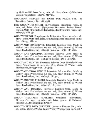 by McGraw-Hill Book Co. 27 min., sd., b&w, 16mm. © Woodrow
Wilson Foundation; 16Jul56; MP7504.
WOODROW WILSON: THE FIGHT FOR PEACE. SEE The
Twentieth Century, Dec. 28, 1958.
THE WOODWIND CHOIR. Encyclopaedia Britannica Films. 11
min., sd., b&w, 16mm. (Symphony Orchestra Series) Second
edition. With film guide. © Encyclopaedia Britannica Films, Inc.;
21Sep56; MP8137.
WOODWORKING. Encyclopaedia Britannica Films. 10 min., sd.,
b&w, 16mm. With film guide. © Encyclopaedia Britannica Films,
Inc.; 2Sep53; MP4210.
WOODY AND CONSCIENCE. Interstate Bakeries Corp. Made by
Walter Lantz Productions. 60 sec., sd., b&w, 16mm. © Walter
Lantz Productions, Inc.; 15Jan59 (in notice: 1958); LP13721.
WOODY AND GRANDMA. Interstate Bakeries Corp. Made by
Walter Lantz Productions. 60 sec., sd., b&w, 16mm. © Walter
Lantz Productions, Inc.; 1Feb59 (in notice: 1958); LP13720.
WOODY AND HUNTER. Interstate Bakeries Corp. Made by Walter
Lantz Productions. 20 sec., sd., b&w, 16mm. © Walter Lantz
Productions, Inc.; 3Nov58; LP13725.
WOODY AND SNOW RESCUE. Interstate Bakeries Corp. Made by
Walter Lantz Productions. 60 sec., sd., b&w, 16mm. © Walter
Lantz Productions, Inc.; 26Oct58; LP13727.
WOODY AND THE PIRATES. Interstate Bakeries Corp. Made by
Walter Lantz Productions. 20 sec., sd., b&w, 16mm. © Walter
Lantz Productions, Inc.; 20Nov58; LP13724.
WOODY AND TOASTER. Interstate Bakeries Corp. Made by
Walter Lantz Productions. 20 sec., sd., b&w, 16mm. © Walter
Lantz Productions, Inc.; 15Feb59 (in notice: 1958); LP13715.
WOODY HERMAN’S VARIETIES. Universal International
Pictures Co., 1951. 15 min., sd., b&w, 35mm. © Universal
Pictures Co., Inc.; 25Sep51; LP1247.
WOODY MEETS DAVY CREWCUT. Universal Pictures Co. 7 min.,
sd., color, 35mm. (Walter Lantz Woody Woodpecker Cartune) A
 