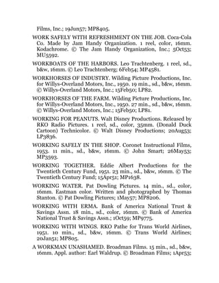 Films, Inc.; 19Jun57; MP8405.
WORK SAFELY WITH REFRESHMENT ON THE JOB. Coca-Cola
Co. Made by Jam Handy Organization. 1 reel, color, 16mm.
Kodachrome. © The Jam Handy Organization, Inc.; 5Oct53;
MU5592.
WORKBOATS OF THE HARBORS. Leo Trachtenberg. 1 reel, sd.,
b&w, 16mm. © Leo Trachtenberg; 6Feb54; MP4581.
WORKHORSES OF INDUSTRY. Wilding Picture Productions, Inc.
for Willys-Overland Motors, Inc., 1950. 19 min., sd., b&w, 16mm.
© Willys-Overland Motors, Inc.; 15Feb50; LP82.
WORKHORSES OF THE FARM. Wilding Picture Productions, Inc.
for Willys-Overland Motors, Inc., 1950. 27 min., sd., b&w, 16mm.
© Willys-Overland Motors, Inc.; 15Feb50; LP81.
WORKING FOR PEANUTS. Walt Disney Productions. Released by
RKO Radio Pictures. 1 reel, sd., color, 35mm. (Donald Duck
Cartoon) Technicolor. © Walt Disney Productions; 20Aug53;
LP3836.
WORKING SAFELY IN THE SHOP. Coronet Instructional Films,
1953. 11 min., sd., b&w, 16mm. © John Smart; 26May53;
MP3593.
WORKING TOGETHER. Eddie Albert Productions for the
Twentieth Century Fund, 1951. 23 min., sd., b&w, 16mm. © The
Twentieth Century Fund; 15Apr51; MP1638.
WORKING WATER. Pat Dowling Pictures. 14 min., sd., color,
16mm. Eastman color. Written and photographed by Thomas
Stanton. © Pat Dowling Pictures; 1May57; MP8206.
WORKING WITH ERMA. Bank of America National Trust &
Savings Assn. 18 min., sd., color, 16mm. © Bank of America
National Trust & Savings Assn.; 1Oct59; MP9775.
WORKING WITH WINGS. RKO Pathe for Trans World Airlines,
1951. 10 min., sd., b&w, 16mm. © Trans World Airlines;
20Jan51; MP805.
A WORKMAN UNASHAMED. Broadman Films. 15 min., sd., b&w,
16mm. Appl. author: Earl Waldrup. © Broadman Films; 1Apr53;
 