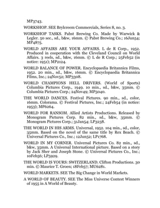 MP3743.
WORKSHOP. SEE Brylcreem Commercials, Series 8, no. 3.
WORKSHOP TASKS. Pabst Brewing Co. Made by Warwick &
Legler. 50 sec., sd., b&w, 16mm. © Pabst Brewing Co.; 16Jun54;
MP4875.
WORLD AFFAIRS ARE YOUR AFFAIRS. L de R Corp., 1952.
Produced in cooperation with the Cleveland Council on World
Affairs. 3 reels, sd., b&w, 16mm. © L de R Corp.; 25Feb52 (in
notice: 1951); MP2124.
WORLD BALANCE OF POWER. Encyclopaedia Britannica Films,
1952. 20 min., sd., b&w, 16mm. © Encyclopaedia Britannica
Films, Inc.; 24Nov52; MP3308.
WORLD CHAMPIONS HELL DRIVERS. (World of Sports)
Columbia Pictures Corp., 1949. 10 min., sd., b&w, 35mm. ©
Columbia Pictures Corp.; 24Nov49; MP5040.
THE WORLD DANCES. Festival Pictures. 90 min., sd., color,
16mm. Colorama. © Festival Pictures, Inc.; 24Feb54 (in notice:
1953); MP6264.
WORLD FOR RANSOM. Allied Artists Productions. Released by
Monogram Pictures Corp. 82 min., sd., b&w, 35mm. ©
Monogram Pictures Corp.; 31Jan54; LP3238.
THE WORLD IN HIS ARMS. Universal, 1952. 104 min., sd., color,
35mm. Based on the novel of the same title by Rex Beach. ©
Universal Pictures Co., Inc.; 12Jun52; LP1768.
WORLD IN MY CORNER. Universal Pictures Co. 82 min., sd.,
b&w, 35mm. A Universal International picture. Based on a story
by Jack Sher and Joseph Stone. © Universal Pictures Co., Inc.;
10Feb56; LP5929.
THE WORLD IS YOURS: SWITZERLAND. Clifton Productions. 30
min. © Maurice T. Groen; 18Feb57; MU6281.
WORLD MARKETS. SEE The Big Change in World Markets.
A WORLD OF BEAUTY. SEE The Miss Universe Contest Winners
of 1955 in A World of Beauty.
 