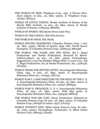 THE WORLD OF KIDS. Vitaphone Corp., 1951. A Warner Bros.
short subject. 10 min., sd., b&w, 35mm. © Vitaphone Corp.;
15Jul51; MP1523.
WORLD OF LITTLE THINGS. Moody Institute of Science of the
Moody Bible Institute. 14 min., sd., b&w, 16mm. © Moody
Institute of Science; 27May54; MP6687.
WORLD OF SPORTS. SEE Sports Down Latin Way.
WORLD OF THE LONELY. SEE Wire Service.
THE WORLD SO HIGH. SEE Medic.
WORLD SOCCER CHAMPIONS. Columbia Pictures Corp. 1 reel,
sd., b&w, 35mm. (World of Sports) Appl. title: World Soccer
Champion. © Columbia Pictures Corp.; 20May54; MP4998.
THE WORLD, THE FLESH AND THE DEVIL. Sol C. Siegel
Productions and Harbel Productions. Released by Metro-
Goldwyn-Mayer. 95 min., sd., b&w, 35mm. CinemaScope.
Suggested by a story by Matthew Phipps Shiel. © Loew’s Inc., Sol
C. Siegel Productions, Inc. & Harbel Productions, Inc.; 31Dec58;
LP12826.
WORLD TRADE FOR BETTER LIVING. Encyclopaedia Britannica
Films, 1951. 17 min., sd., b&w, 16mm. © Encyclopaedia
Britannica Films Inc.; 10Aug51; MP1737.
WORLD WAR I: A DOCUMENTARY ON THE ROLE OF THE U. S.
A. Encyclopaedia Britannica Films. 28 min., sd., b&w, 16mm. ©
Encyclopaedia Britannica Films, Inc.; 9Jul57; MP8395.
WORLD WAR II: PROLOGUE. U. S. A. Encyclopaedia Britannica
Films. 28 min., sd., b&w, 16mm. With film guide. ©
Encyclopaedia Britannica Films, Inc.; 25Sep56; MP8126.
THE WORLD WAS HIS JURY. Clover Productions. Released by
Columbia Pictures Corp. 82 min., sd., b&w, 35mm. © Columbia
Pictures Corp.; 9Feb58 (in notice: 1957); LP10137.
WORLD WITHOUT END. Allied Artists Pictures Corp. 80 min.,
sd., color, 35mm. CinemaScope. Technicolor. © Allied Artists
Pictures Corp.; 8Mar55; LP5979.
 