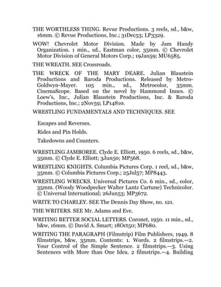 THE WORTHLESS THING. Revue Productions. 3 reels, sd., b&w,
16mm. © Revue Productions, Inc.; 31Dec53; LP3329.
WOW! Chevrolet Motor Division. Made by Jam Handy
Organization. 1 min., sd., Eastman color, 35mm. © Chevrolet
Motor Division of General Motors Corp.; 19Jan59; MU6585.
THE WREATH. SEE Crossroads.
THE WRECK OF THE MARY DEARE. Julian Blaustein
Productions and Baroda Productions. Released by Metro-
Goldwyn-Mayer. 105 min., sd., Metrocolor, 35mm.
CinemaScope. Based on the novel by Hammond Innes. ©
Loew’s, Inc., Julian Blaustein Productions, Inc. & Baroda
Productions, Inc.; 2Nov59; LP14810.
WRESTLING FUNDAMENTALS AND TECHNIQUES. SEE
Escapes and Reverses.
Rides and Pin Holds.
Takedowns and Counters.
WRESTLING JAMBOREE. Clyde E. Elliott, 1950. 6 reels, sd., b&w,
35mm. © Clyde E. Elliott; 3Jun50; MP568.
WRESTLING KNIGHTS. Columbia Pictures Corp. 1 reel, sd., b&w,
35mm. © Columbia Pictures Corp.; 25Jul57; MP8443.
WRESTLING WRECKS. Universal Pictures Co. 6 min., sd., color,
35mm. (Woody Woodpecker Walter Lantz Cartune) Technicolor.
© Universal International; 26Jun53; MP3672.
WRITE TO CHARLEY. SEE The Dennis Day Show, no. 121.
THE WRITERS. SEE Mr. Adams and Eve.
WRITING BETTER SOCIAL LETTERS. Coronet, 1950. 11 min., sd.,
b&w, 16mm. © David A. Smart; 18Oct50; MP680.
WRITING THE PARAGRAPH (Filmstrip) Film Publishers, 1949. 8
filmstrips, b&w, 35mm. Contents: 1. Words. 2 filmstrips.—2.
Your Control of the Simple Sentence. 2 filmstrips.—3. Using
Sentences with More than One Idea. 2 filmstrips.—4. Building
 