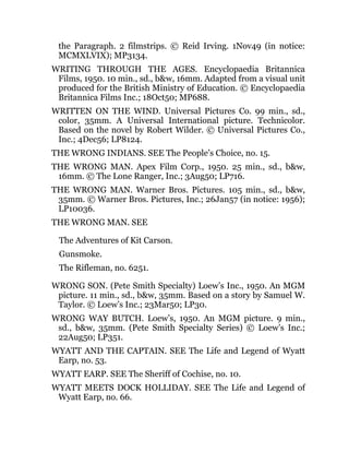 the Paragraph. 2 filmstrips. © Reid Irving. 1Nov49 (in notice:
MCMXLVIX); MP3134.
WRITING THROUGH THE AGES. Encyclopaedia Britannica
Films, 1950. 10 min., sd., b&w, 16mm. Adapted from a visual unit
produced for the British Ministry of Education. © Encyclopaedia
Britannica Films Inc.; 18Oct50; MP688.
WRITTEN ON THE WIND. Universal Pictures Co. 99 min., sd.,
color, 35mm. A Universal International picture. Technicolor.
Based on the novel by Robert Wilder. © Universal Pictures Co.,
Inc.; 4Dec56; LP8124.
THE WRONG INDIANS. SEE The People’s Choice, no. 15.
THE WRONG MAN. Apex Film Corp., 1950. 25 min., sd., b&w,
16mm. © The Lone Ranger, Inc.; 3Aug50; LP716.
THE WRONG MAN. Warner Bros. Pictures. 105 min., sd., b&w,
35mm. © Warner Bros. Pictures, Inc.; 26Jan57 (in notice: 1956);
LP10036.
THE WRONG MAN. SEE
The Adventures of Kit Carson.
Gunsmoke.
The Rifleman, no. 6251.
WRONG SON. (Pete Smith Specialty) Loew’s Inc., 1950. An MGM
picture. 11 min., sd., b&w, 35mm. Based on a story by Samuel W.
Taylor. © Loew’s Inc.; 23Mar50; LP30.
WRONG WAY BUTCH. Loew’s, 1950. An MGM picture. 9 min.,
sd., b&w, 35mm. (Pete Smith Specialty Series) © Loew’s Inc.;
22Aug50; LP351.
WYATT AND THE CAPTAIN. SEE The Life and Legend of Wyatt
Earp, no. 53.
WYATT EARP. SEE The Sheriff of Cochise, no. 10.
WYATT MEETS DOCK HOLLIDAY. SEE The Life and Legend of
Wyatt Earp, no. 66.
 