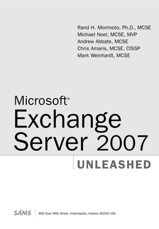 UNLEASHED
800 East 96th Street, Indianapolis, Indiana 46240 USA
Rand H. Morimoto, Ph.D., MCSE
Michael Noel, MCSE, MVP
Andrew Abbate, MCSE
Chris Amaris, MCSE, CISSP
Mark Weinhardt, MCSE
Microsoft®
Exchange
Server 2007
 