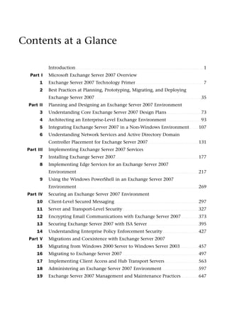 Contents at a Glance
Introduction . . . . . . . . . . . . . . . . . . . . . . . . . . . . . . . . . . . . . . . . . . . . . . . . . . . . . . . . . . . . . . . . . . . . . . . . . . . . . . . . . . . 1
Part I Microsoft Exchange Server 2007 Overview
1 Exchange Server 2007 Technology Primer . . . . . . . . . . . . . . . . . . . . . . . . . . . . . . . . . . . . . . . . . . . . 7
2 Best Practices at Planning, Prototyping, Migrating, and Deploying
Exchange Server 2007 . . . . . . . . . . . . . . . . . . . . . . . . . . . . . . . . . . . . . . . . . . . . . . . . . . . . . . . . . . . . . . . . . . . . . 35
Part II Planning and Designing an Exchange Server 2007 Environment
3 Understanding Core Exchange Server 2007 Design Plans . . . . . . . . . . . . . . . . . . . . . . 73
4 Architecting an Enterprise-Level Exchange Environment . . . . . . . . . . . . . . . . . . . . . . 93
5 Integrating Exchange Server 2007 in a Non-Windows Environment. . . . . . 107
6 Understanding Network Services and Active Directory Domain
Controller Placement for Exchange Server 2007. . . . . . . . . . . . . . . . . . . . . . . . . . . . . . . . . 131
Part III Implementing Exchange Server 2007 Services
7 Installing Exchange Server 2007. . . . . . . . . . . . . . . . . . . . . . . . . . . . . . . . . . . . . . . . . . . . . . . . . . . . . . 177
8 Implementing Edge Services for an Exchange Server 2007
Environment . . . . . . . . . . . . . . . . . . . . . . . . . . . . . . . . . . . . . . . . . . . . . . . . . . . . . . . . . . . . . . . . . . . . . . . . . . . . . . . 217
9 Using the Windows PowerShell in an Exchange Server 2007
Environment . . . . . . . . . . . . . . . . . . . . . . . . . . . . . . . . . . . . . . . . . . . . . . . . . . . . . . . . . . . . . . . . . . . . . . . . . . . . . . . 269
Part IV Securing an Exchange Server 2007 Environment
10 Client-Level Secured Messaging. . . . . . . . . . . . . . . . . . . . . . . . . . . . . . . . . . . . . . . . . . . . . . . . . . . . . . . 297
11 Server and Transport-Level Security . . . . . . . . . . . . . . . . . . . . . . . . . . . . . . . . . . . . . . . . . . . . . . . . . 327
12 Encrypting Email Communications with Exchange Server 2007 . . . . . . . . . . . 373
13 Securing Exchange Server 2007 with ISA Server . . . . . . . . . . . . . . . . . . . . . . . . . . . . . . . . . 395
14 Understanding Enterprise Policy Enforcement Security . . . . . . . . . . . . . . . . . . . . . . . 427
Part V Migrations and Coexistence with Exchange Server 2007
15 Migrating from Windows 2000 Server to Windows Server 2003. . . . . . . . . . . . 457
16 Migrating to Exchange Server 2007 . . . . . . . . . . . . . . . . . . . . . . . . . . . . . . . . . . . . . . . . . . . . . . . . . 497
17 Implementing Client Access and Hub Transport Servers . . . . . . . . . . . . . . . . . . . . . . 563
18 Administering an Exchange Server 2007 Environment. . . . . . . . . . . . . . . . . . . . . . . . 597
19 Exchange Server 2007 Management and Maintenance Practices . . . . . . . . . . . 647
 