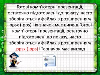 Готові комп’ютерні презентації,
остаточно підготовлені до показу, часто
зберігаються у файлах з розширенням
.ppsx (.pps) і їх значок має вигляд Готові
комп’ютерні презентації, остаточно
підготовлені до показу, часто
зберігаються у файлах з розширенням
.ppsx (.pps) і їх значок має вигляд
 
