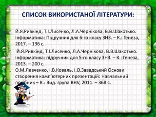 СПИСОК ВИКОРИСТАНОЇ ЛІТЕРАТУРИ:
⁻ Й.Я.Ривкінд, Т.І.Лисенко, Л.А.Чернікова, В.В.Шакотько.
Інформатика: Підручник для 6-го класу ЗНЗ. – К.: Генеза,
2017. – 136 с.
⁻ Й.Я.Ривкінд, Т.І.Лисенко, Л.А.Чернікова, В.В.Шакотько.
Інформатика: підручник для 5-го класу ЗНЗ. – К.: Генеза,
2013. – 200 с.
₋ О.М.Левченко, І.В.Коваль, І.О.Завадський Основи
створення комп’ютерних презентацій: Навчальний
посібник – К.: Вид. група BHV, 2011. – 368 с.
 