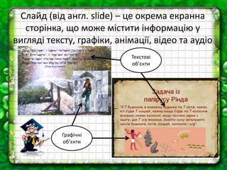 Слайд (від англ. slide) – це окрема екранна
сторінка, що може містити інформацію у
вигляді тексту, графіки, анімації, відео та аудіо
Текстові
об’єкти
Графічні
об’єкти
 