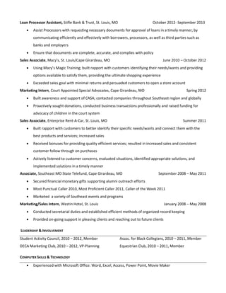 Loan Processor Assistant, Stifle Bank & Trust, St. Louis, MO October 2012- September 2013 
 Assist Processors with requesting necessary documents for approval of loans in a timely manner, by 
communicating efficiently and effectively with borrowers, processors, as well as third parties such as 
banks and employers 
 Ensure that documents are complete, accurate, and complies with policy 
Sales Associate, Macy’s, St. Louis/Cape Girardeau, MO June 2010 – October 2012 
 Using Macy’s Magic Training; built rapport with customers identifying their needs/wants and providing 
options available to satisfy them, providing the ultimate shopping experience 
 Exceeded sales goal with minimal returns and persuaded customers to open a store account 
Marketing Intern, Court Appointed Special Advocates, Cape Girardeau, MO Spring 2012 
 Built awareness and support of CASA; contacted companies throughout Southeast region and globally 
 Proactively sought donations, conducted business transactions professionally and raised funding for 
advocacy of children in the court system 
Sales Associate, Enterprise Rent-A-Car, St. Louis, MO Summer 2011 
 Built rapport with customers to better identify their specific needs/wants and connect them with the 
best products and services; increased sales 
 Received bonuses for providing quality efficient services; resulted in increased sales and consistent 
customer follow through on purchases 
 Actively listened to customer concerns, evaluated situations, identified appropriate solutions, and 
implemented solutions in a timely manner 
Associate, Southeast MO State Telefund, Cape Girardeau, MO September 2008 – May 2011 
 Secured financial monetary gifts supporting alumni outreach efforts 
 Most Punctual Caller 2010, Most Proficient Caller 2011, Caller of the Week 2011 
 Marketed a variety of Southeast events and programs 
Marketing/Sales Intern, Westin Hotel, St. Louis January 2008 – May 2008 
 Conducted secretarial duties and established efficient methods of organized record keeping 
 Provided on-going support in pleasing clients and reaching out to future clients 
LEADERSHIP & INVOLVEMENT 
Student Activity Council, 2010 – 2012, Member 
DECA Marketing Club, 2010 – 2012, VP-Planning 
Assoc. for Black Collegians, 2010 – 2011, Member 
Equestrian Club, 2010 – 2011, Member 
COMPUTER SKILLS & TECHNOLOGY 
 Experienced with Microsoft Office: Word, Excel, Access, Power Point, Movie Maker 
