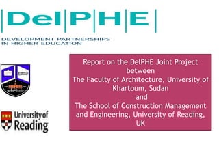 Report on the DelPHE Joint Project
between
The Faculty of Architecture, University of
Khartoum, Sudan
and
The School of Construction Management
and Engineering, University of Reading,
UK
 