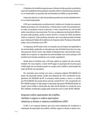 Direito Tributário

               A hipótese de incidência aponta que o tributo incide quando os produtos
           saem do estabelecimento produtor; quando sofrem o desembaraço aduanei-
           ro, se importados; ou quando são arrematados em leilão, se apreendidos.

              A base de cálculo é o valor do produto quando este sai do estabelecimen-
           to ou é desembaraçado.

               O IPI, por mandamento constitucional, é seletivo em função da essencia-
           lidade do produto. Em virtude disso, o tributo deve incidir mais pesadamen-
           te sobre os produtos menos essenciais, e mais suavemente (ou não incidir)
           sobre os produtos mais essenciais. Por isso, as alíquotas são bastante diferen-
           tes para cada produto, sendo a menor de 0% e a maior de 330% (incidente
           sobre os cigarros). Cada produto, portanto, tem uma alíquota determinada,
           que é dada pela Tabela de Incidência do Imposto sobre Produtos Industriali-
           zados, mais conhecida como TIPI.

              As alíquotas do IPI estão entre as exceções aos princípios da legalidade e
           da anterioridade, podendo ser elevadas por ato do Poder Executivo (ou seja,
           não precisam de lei). Assim, são válidas imediatamente, não havendo neces-
           sidade de se esperar os requisitos da anterioridade. Isso ocorre porque o IPI
           também tem função extrafiscal, com caráter regulatório.

               Ainda deve-se lembrar que o IPI está sujeito ao regime da não-cumula-
           tividade. Por esse regime, o valor do IPI pago na aquisição de insumos para
           a fabricação de um produto pode ser usado como crédito e descontado do
           valor do IPI do novo produto.

              Por exemplo: para montar um carro, a empresa adquire R$5.000,00 em
           peças. Na aquisição destas, incide uma alíquota de 10%, resultando no pa-
           gamento de R$500,00 de IPI. A empresa então produz o carro e o vende
           por R$10.000,00. Na venda desse veículo, incide IPI em 15%, resultando em
           R$1.500,00 a pagar. O valor pago na aquisição das peças (R$500,00) pode ser
           usado como crédito e diminuído do valor do IPI devido na venda do carro
           (R$1.500,00), resultando a pagar pela venda do carro o valor de R$1.000,00.


           Imposto sobre operações de crédito,
           câmbio e seguro e sobre operações
           relativas a títulos e valores mobiliários (IOF)
              O IOF é um imposto federal, que tem como hipótese de incidência a
           realização de operações de crédito, câmbio, seguro e títulos e valores mo-
  84
 